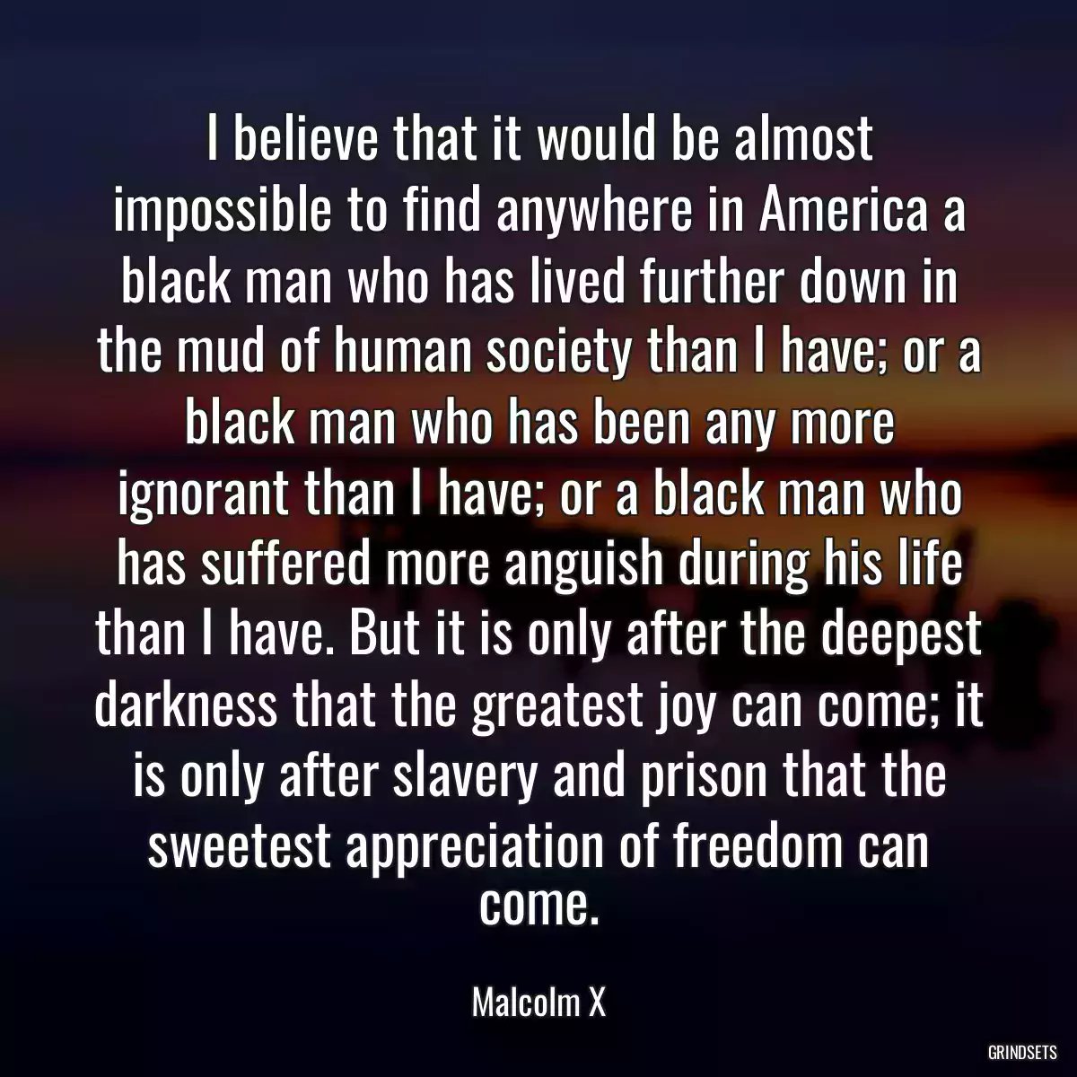 I believe that it would be almost impossible to find anywhere in America a black man who has lived further down in the mud of human society than I have; or a black man who has been any more ignorant than I have; or a black man who has suffered more anguish during his life than I have. But it is only after the deepest darkness that the greatest joy can come; it is only after slavery and prison that the sweetest appreciation of freedom can come.