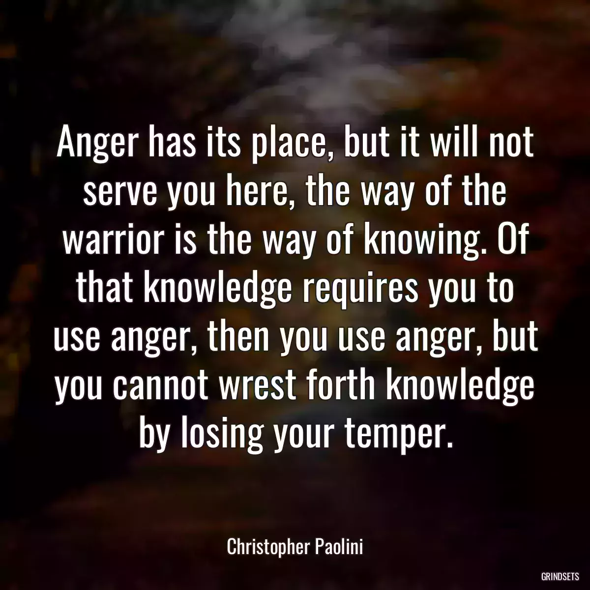 Anger has its place, but it will not serve you here, the way of the warrior is the way of knowing. Of that knowledge requires you to use anger, then you use anger, but you cannot wrest forth knowledge by losing your temper.