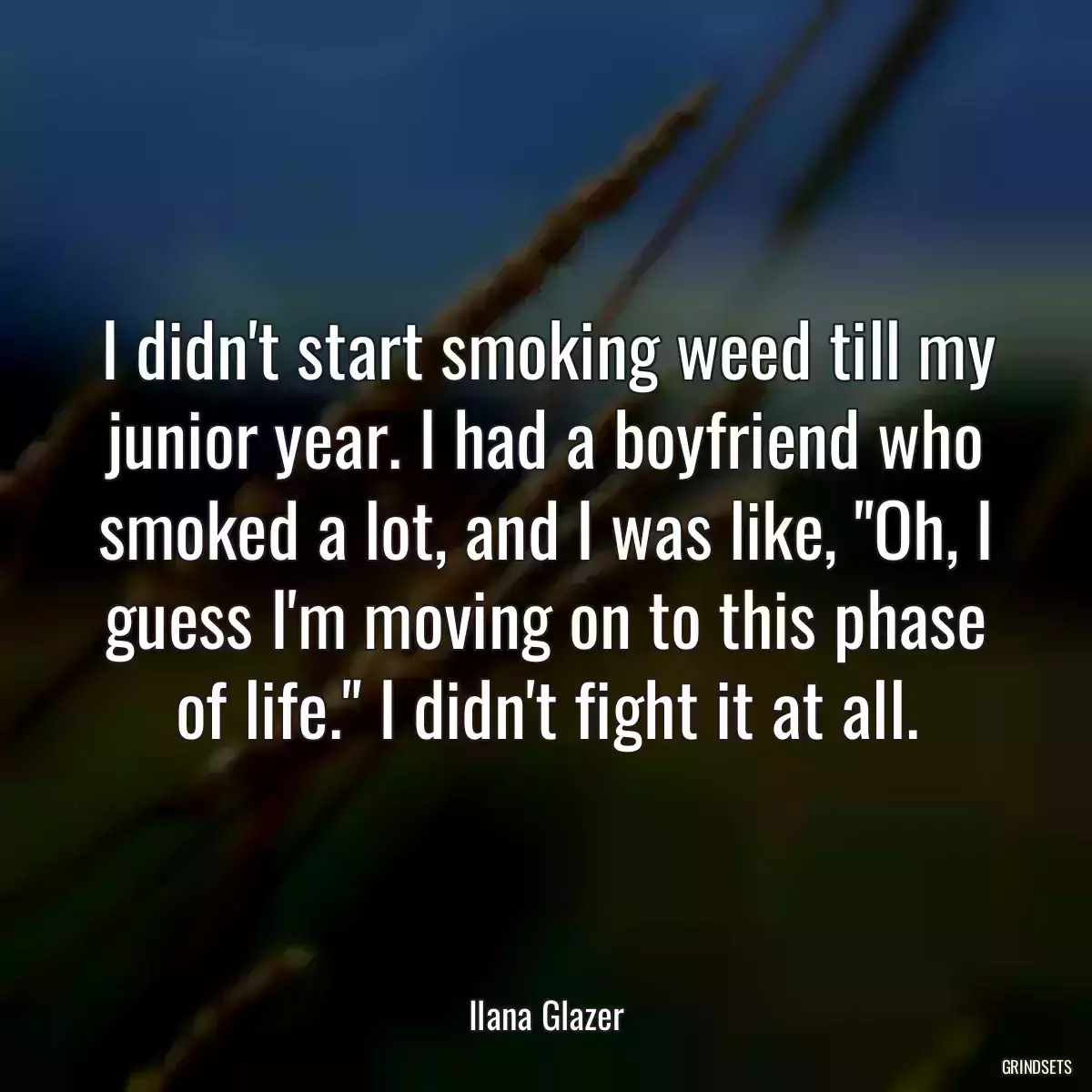 I didn\'t start smoking weed till my junior year. I had a boyfriend who smoked a lot, and I was like, \