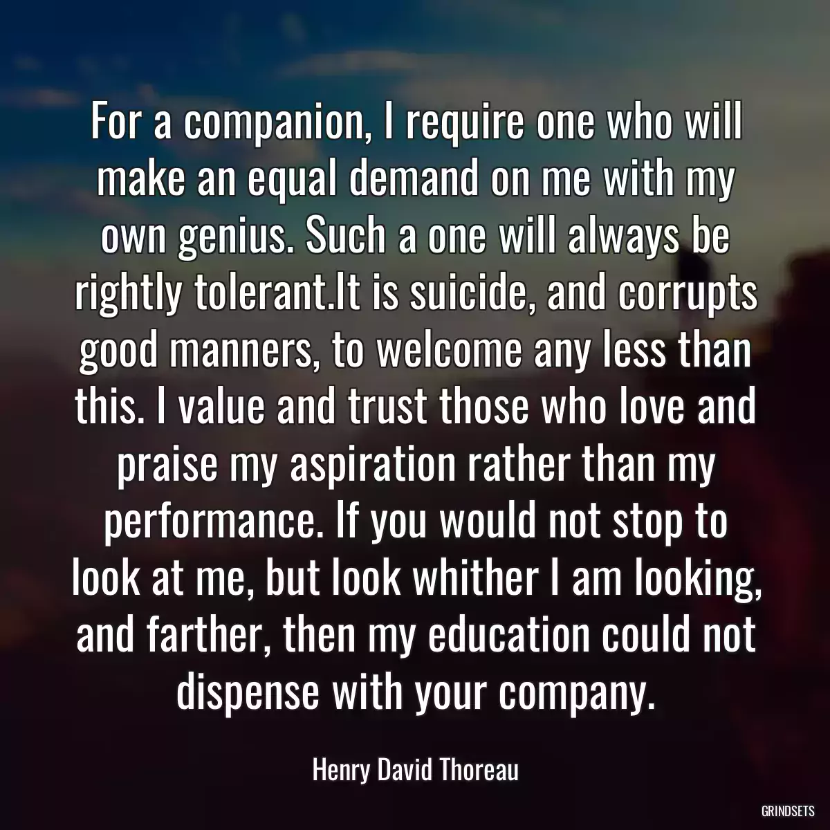 For a companion, I require one who will make an equal demand on me with my own genius. Such a one will always be rightly tolerant.It is suicide, and corrupts good manners, to welcome any less than this. I value and trust those who love and praise my aspiration rather than my performance. If you would not stop to look at me, but look whither I am looking, and farther, then my education could not dispense with your company.