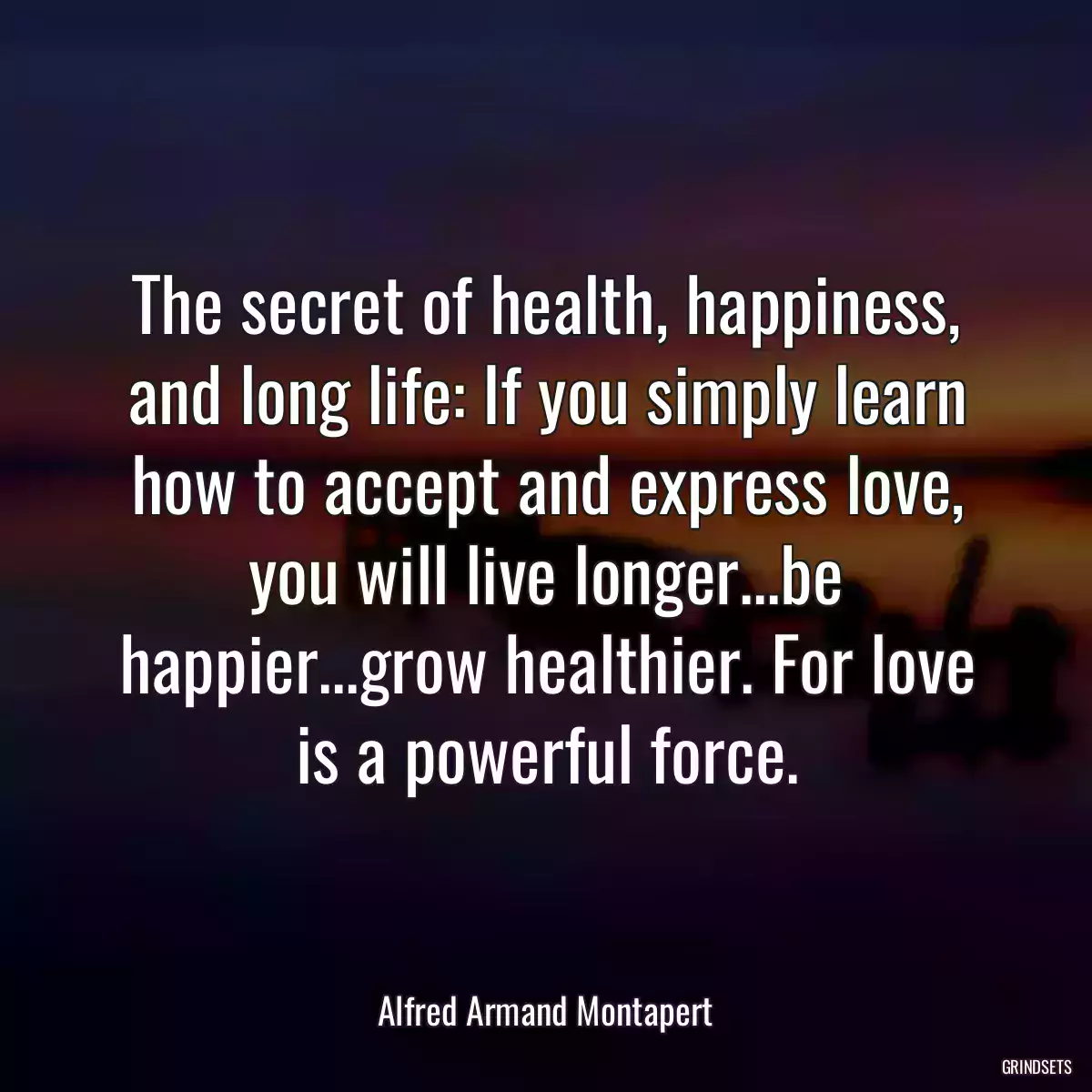 The secret of health, happiness, and long life: If you simply learn how to accept and express love, you will live longer...be happier...grow healthier. For love is a powerful force.