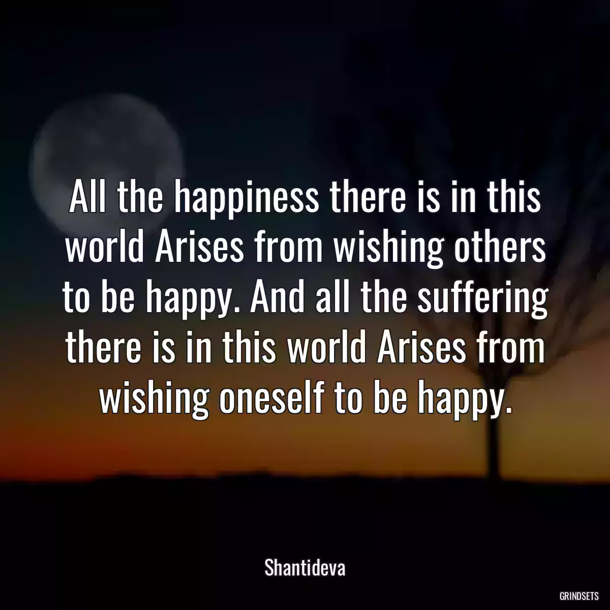 All the happiness there is in this world Arises from wishing others to be happy. And all the suffering there is in this world Arises from wishing oneself to be happy.