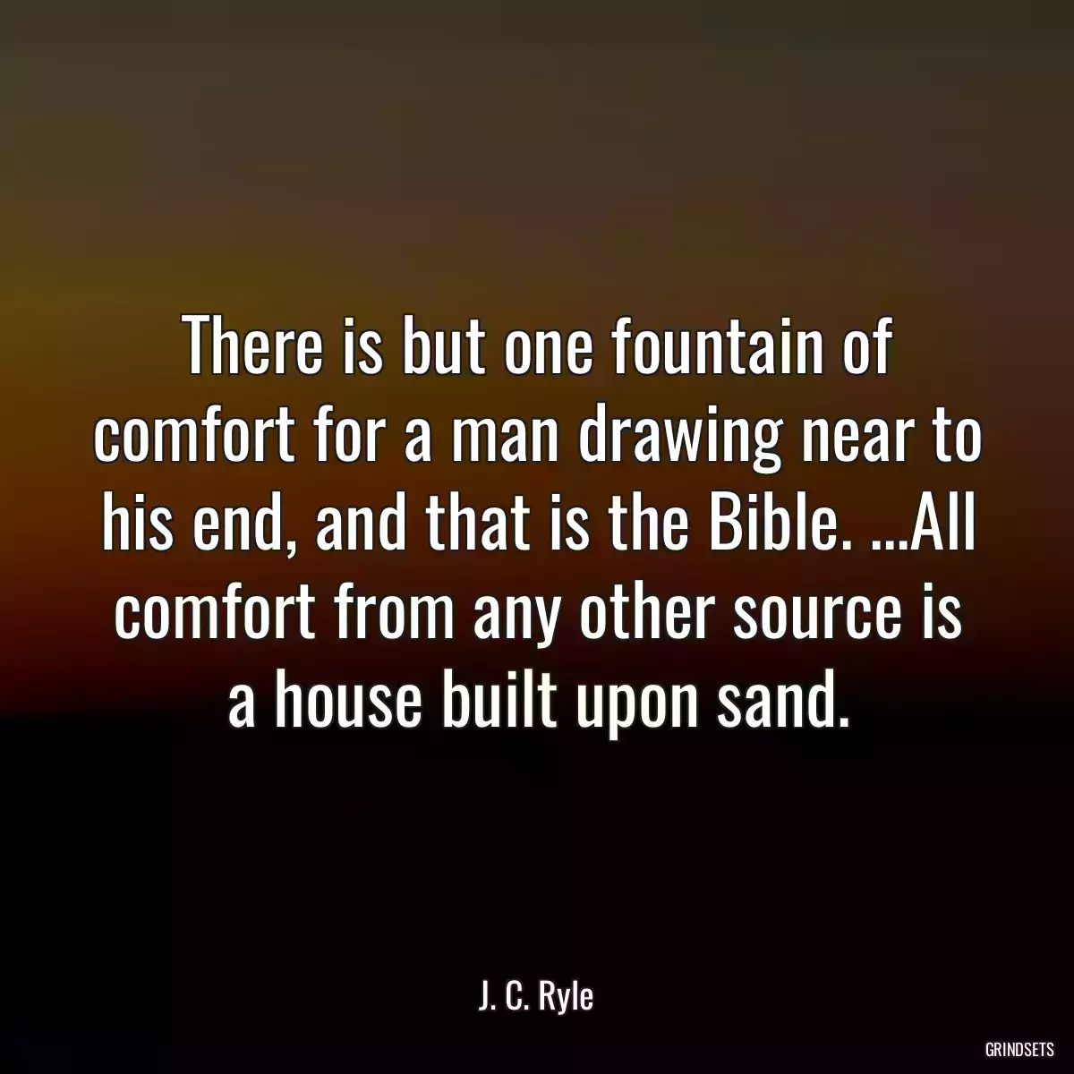 There is but one fountain of comfort for a man drawing near to his end, and that is the Bible. ...All comfort from any other source is a house built upon sand.