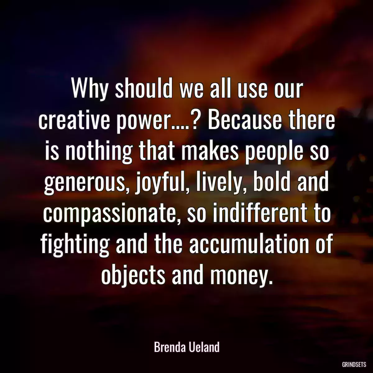 Why should we all use our creative power....? Because there is nothing that makes people so generous, joyful, lively, bold and compassionate, so indifferent to fighting and the accumulation of objects and money.