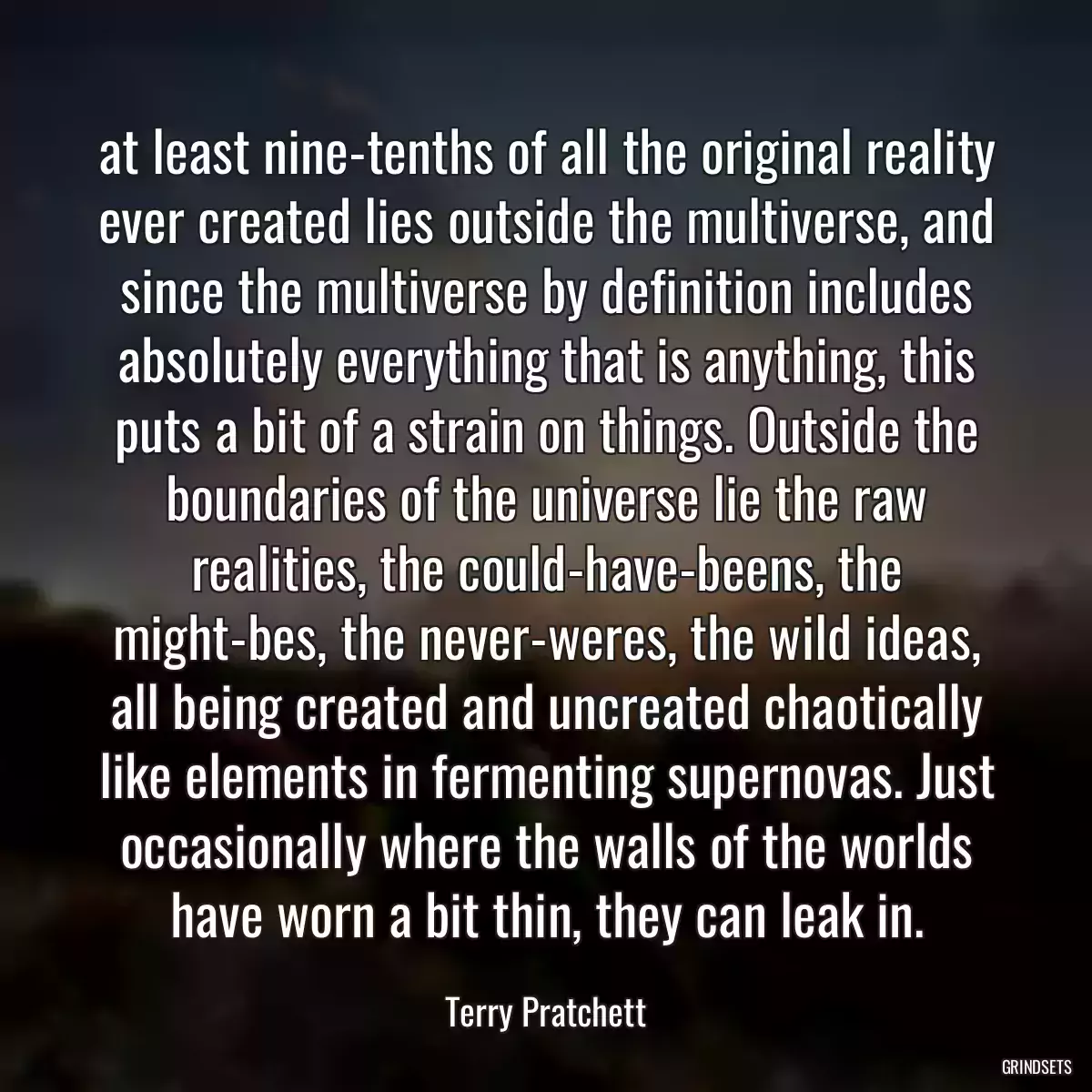 at least nine-tenths of all the original reality ever created lies outside the multiverse, and since the multiverse by definition includes absolutely everything that is anything, this puts a bit of a strain on things. Outside the boundaries of the universe lie the raw realities, the could-have-beens, the might-bes, the never-weres, the wild ideas, all being created and uncreated chaotically like elements in fermenting supernovas. Just occasionally where the walls of the worlds have worn a bit thin, they can leak in.