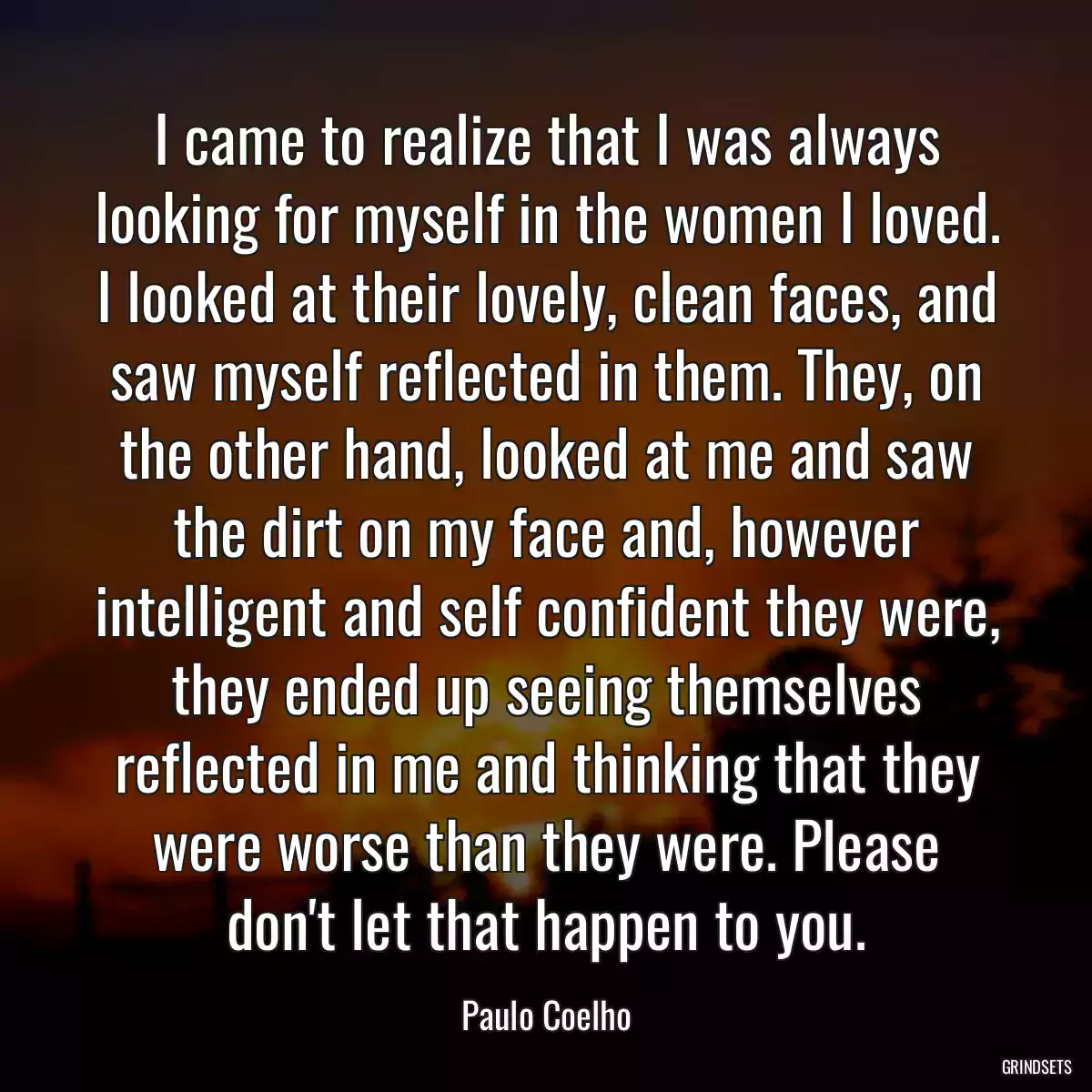 I came to realize that I was always looking for myself in the women I loved. I looked at their lovely, clean faces, and saw myself reflected in them. They, on the other hand, looked at me and saw the dirt on my face and, however intelligent and self confident they were, they ended up seeing themselves reflected in me and thinking that they were worse than they were. Please don\'t let that happen to you.