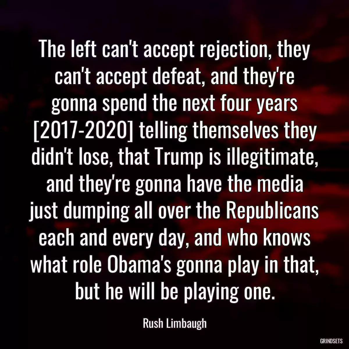 The left can\'t accept rejection, they can\'t accept defeat, and they\'re gonna spend the next four years [2017-2020] telling themselves they didn\'t lose, that Trump is illegitimate, and they\'re gonna have the media just dumping all over the Republicans each and every day, and who knows what role Obama\'s gonna play in that, but he will be playing one.