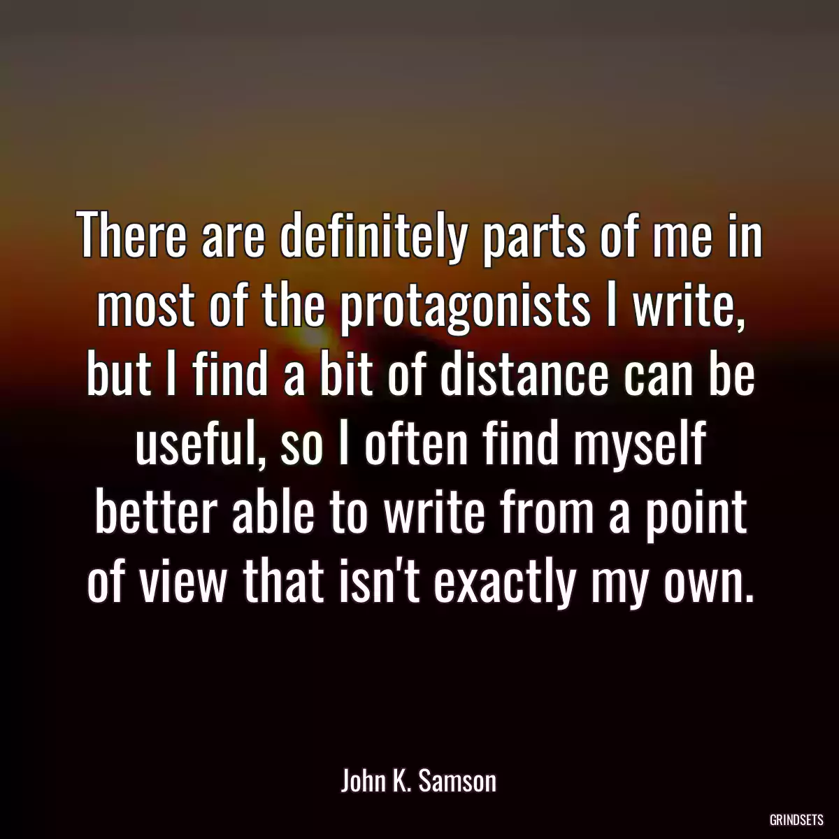 There are definitely parts of me in most of the protagonists I write, but I find a bit of distance can be useful, so I often find myself better able to write from a point of view that isn\'t exactly my own.