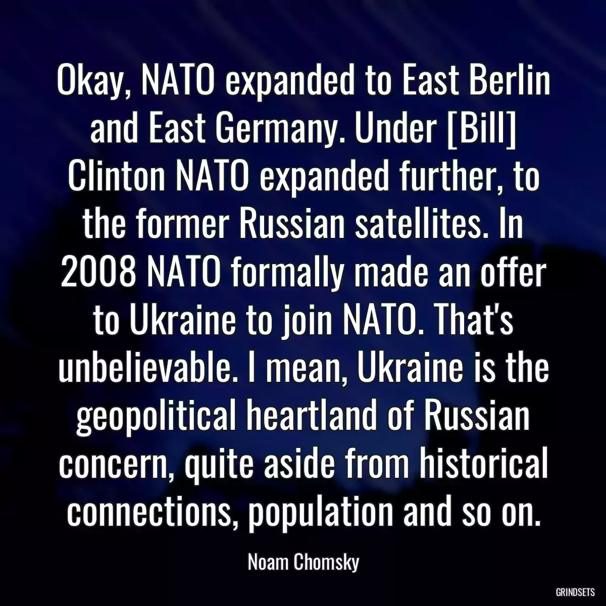 Okay, NATO expanded to East Berlin and East Germany. Under [Bill] Clinton NATO expanded further, to the former Russian satellites. In 2008 NATO formally made an offer to Ukraine to join NATO. That\'s unbelievable. I mean, Ukraine is the geopolitical heartland of Russian concern, quite aside from historical connections, population and so on.