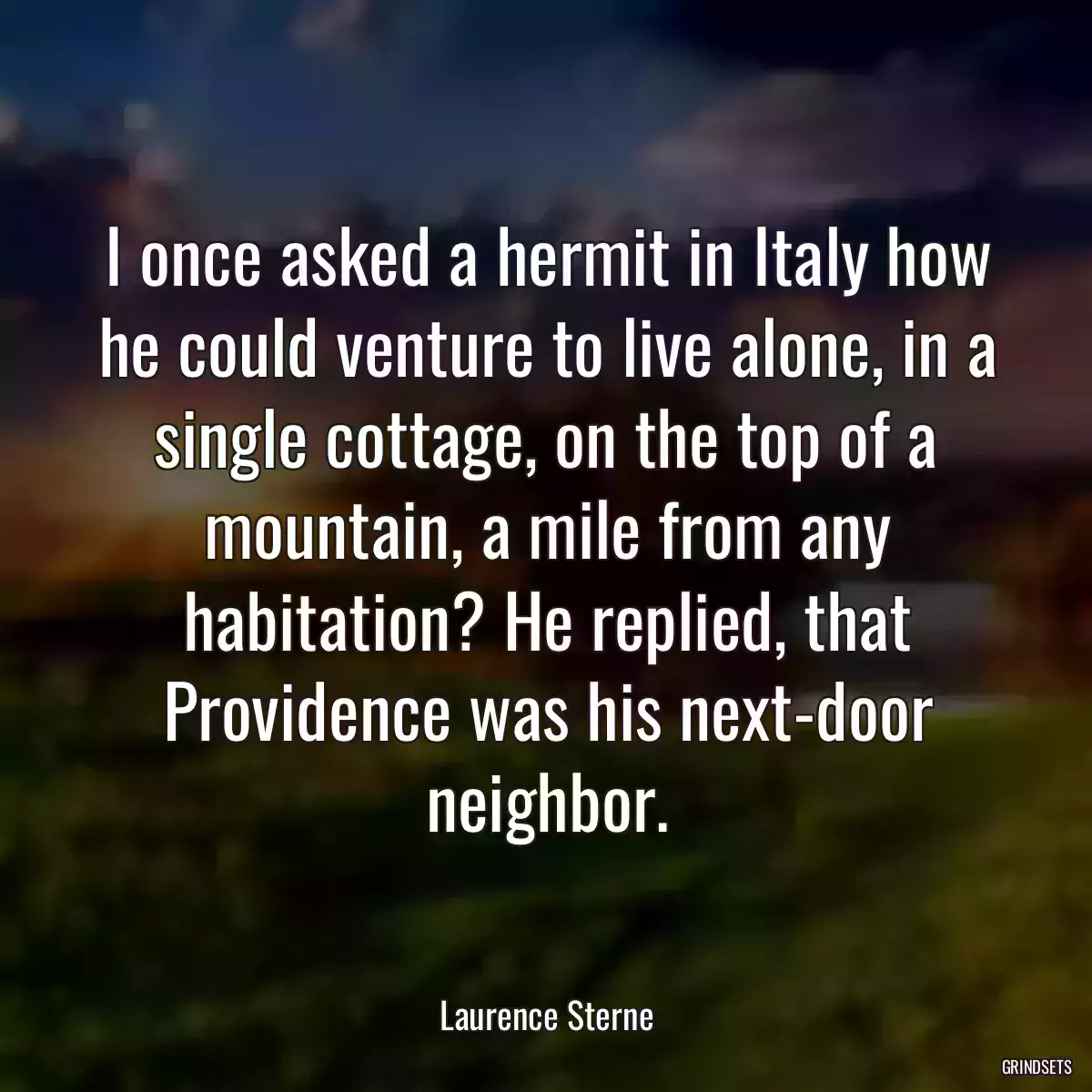 I once asked a hermit in Italy how he could venture to live alone, in a single cottage, on the top of a mountain, a mile from any habitation? He replied, that Providence was his next-door neighbor.