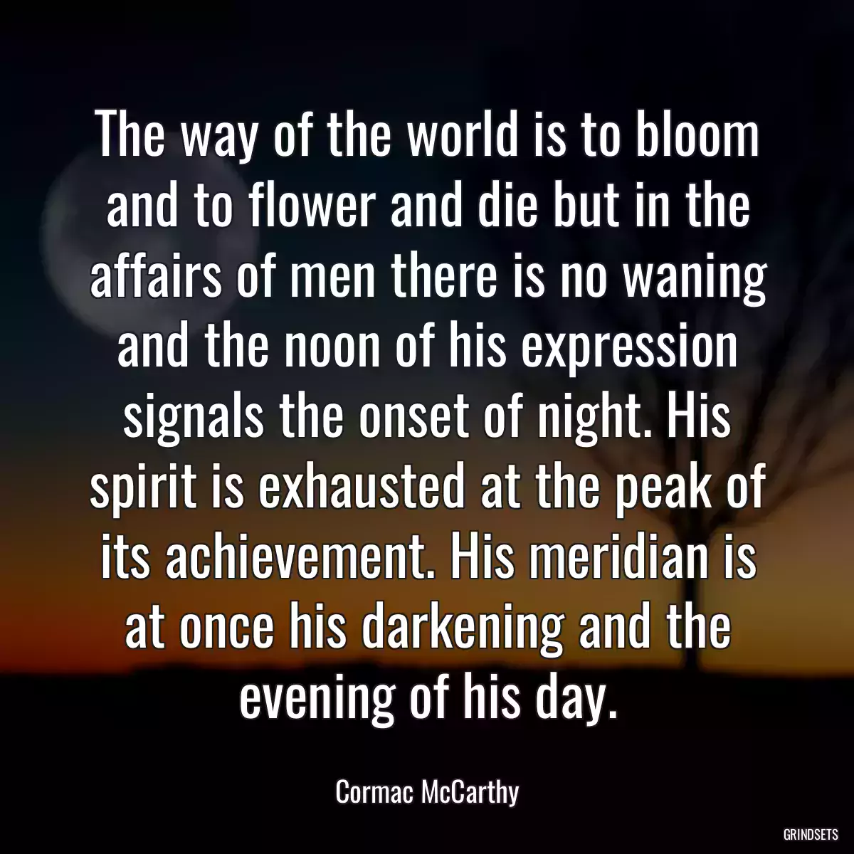 The way of the world is to bloom and to flower and die but in the affairs of men there is no waning and the noon of his expression signals the onset of night. His spirit is exhausted at the peak of its achievement. His meridian is at once his darkening and the evening of his day.