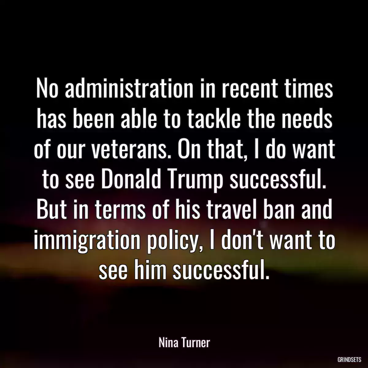 No administration in recent times has been able to tackle the needs of our veterans. On that, I do want to see Donald Trump successful. But in terms of his travel ban and immigration policy, I don\'t want to see him successful.