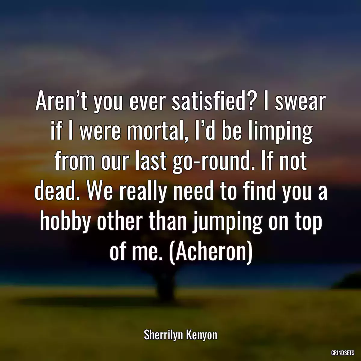 Aren’t you ever satisfied? I swear if I were mortal, I’d be limping from our last go-round. If not dead. We really need to find you a hobby other than jumping on top of me. (Acheron)