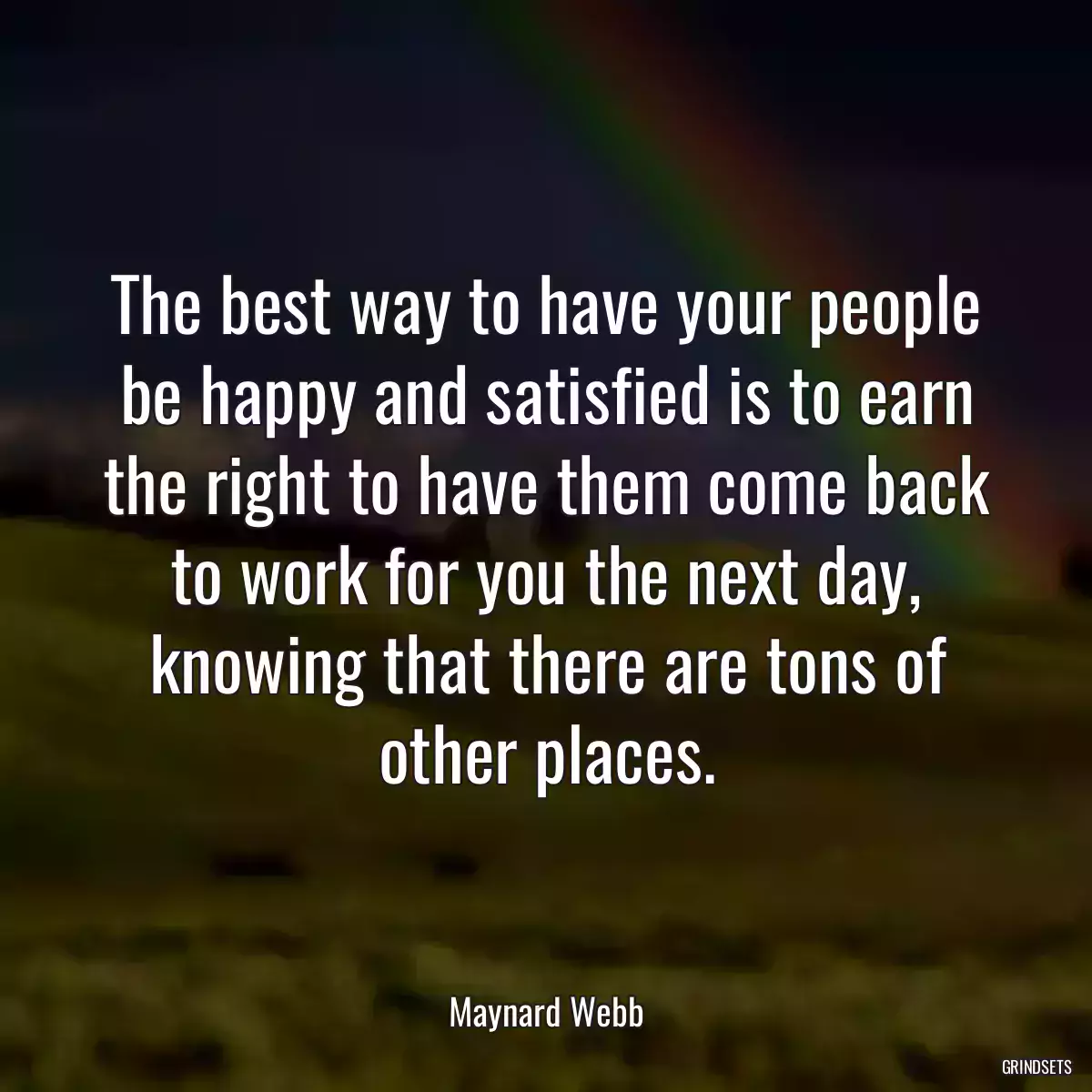 The best way to have your people be happy and satisfied is to earn the right to have them come back to work for you the next day, knowing that there are tons of other places.