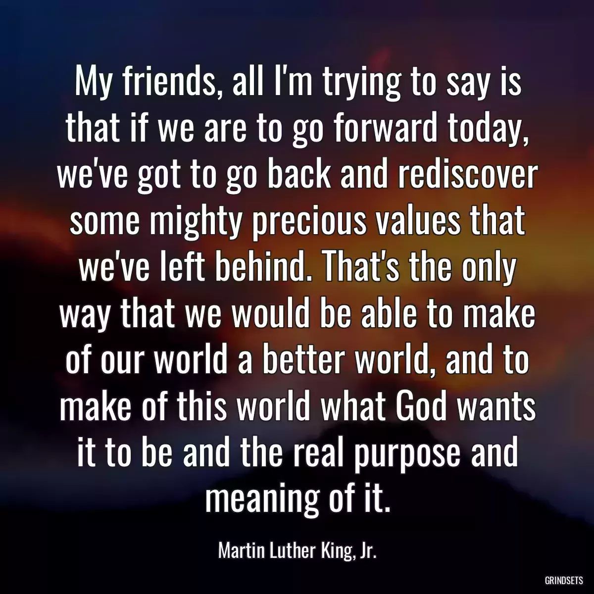 My friends, all I\'m trying to say is that if we are to go forward today, we\'ve got to go back and rediscover some mighty precious values that we\'ve left behind. That\'s the only way that we would be able to make of our world a better world, and to make of this world what God wants it to be and the real purpose and meaning of it.