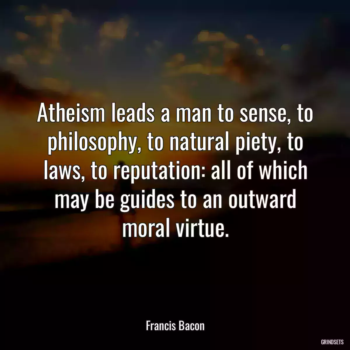 Atheism leads a man to sense, to philosophy, to natural piety, to laws, to reputation: all of which may be guides to an outward moral virtue.