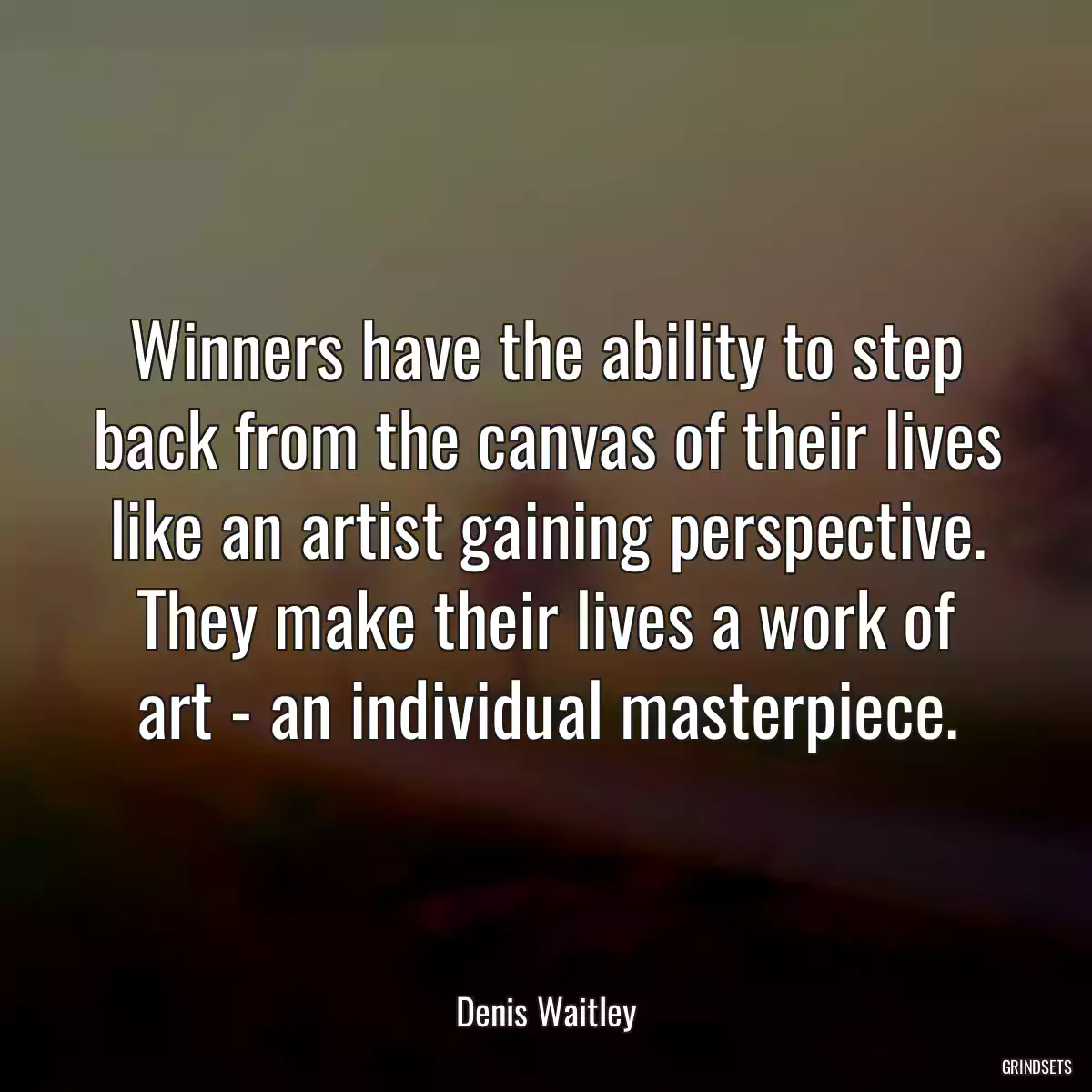 Winners have the ability to step back from the canvas of their lives like an artist gaining perspective. They make their lives a work of art - an individual masterpiece.