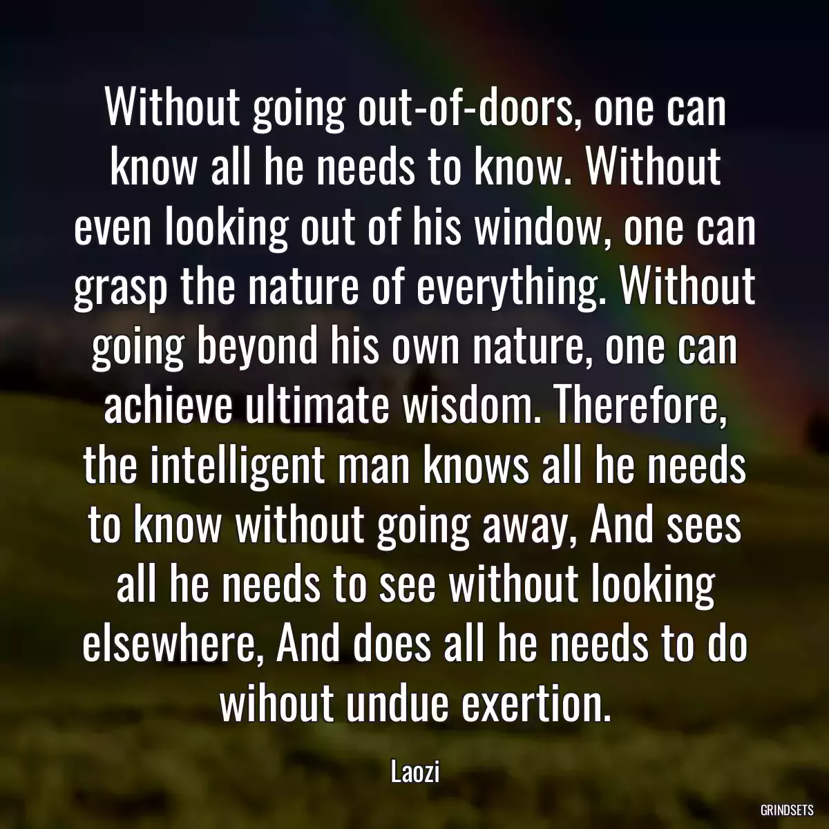 Without going out-of-doors, one can know all he needs to know. Without even looking out of his window, one can grasp the nature of everything. Without going beyond his own nature, one can achieve ultimate wisdom. Therefore, the intelligent man knows all he needs to know without going away, And sees all he needs to see without looking elsewhere, And does all he needs to do wihout undue exertion.