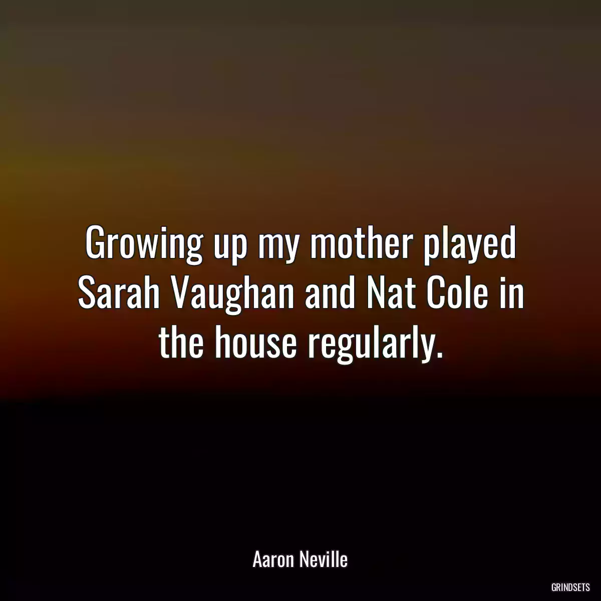 Growing up my mother played Sarah Vaughan and Nat Cole in the house regularly.