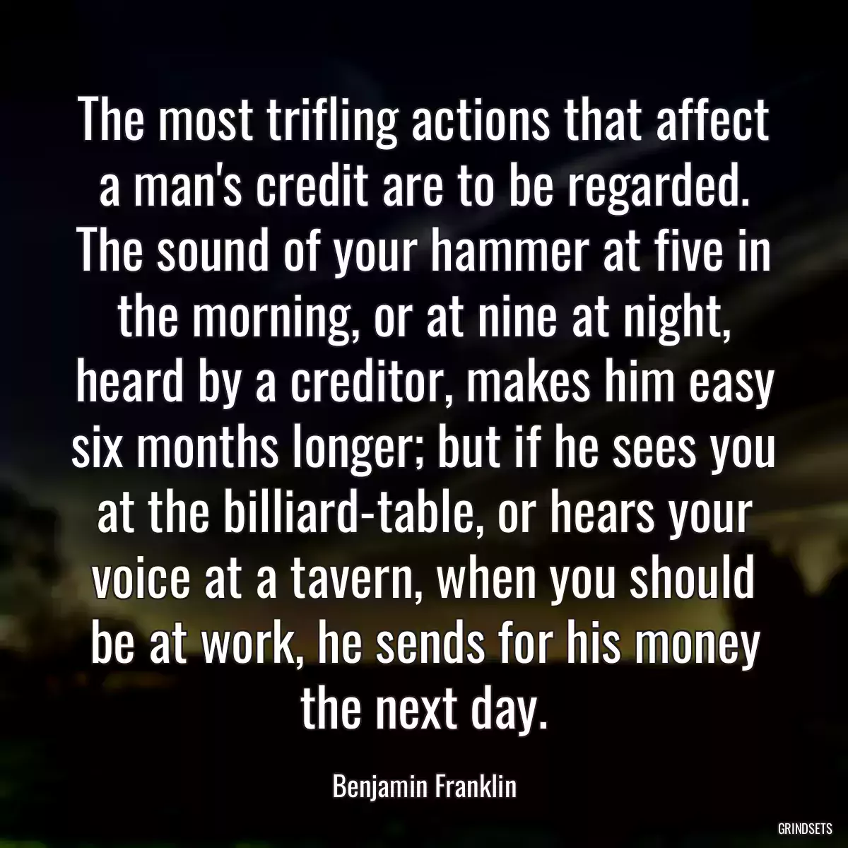 The most trifling actions that affect a man\'s credit are to be regarded. The sound of your hammer at five in the morning, or at nine at night, heard by a creditor, makes him easy six months longer; but if he sees you at the billiard-table, or hears your voice at a tavern, when you should be at work, he sends for his money the next day.