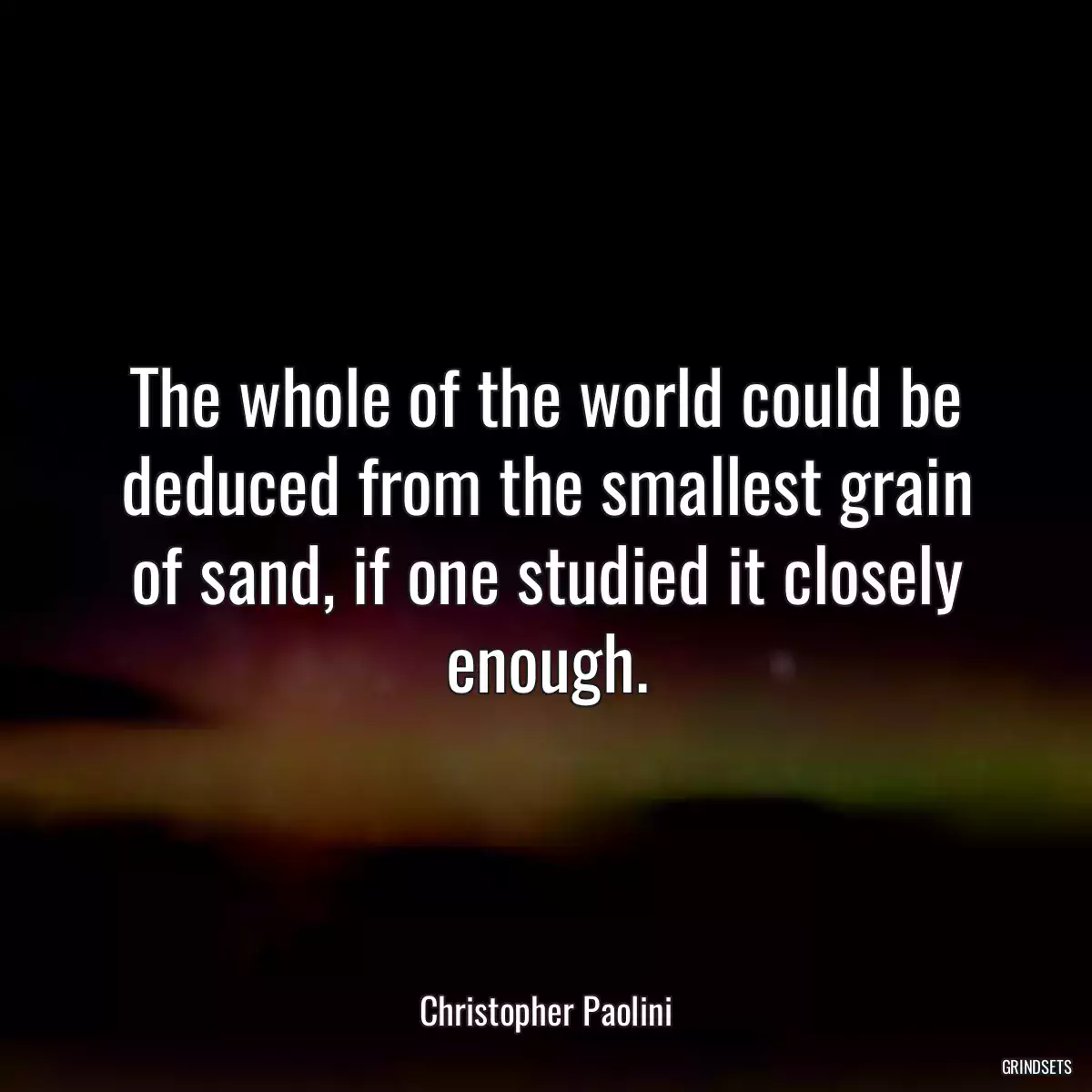 The whole of the world could be deduced from the smallest grain of sand, if one studied it closely enough.