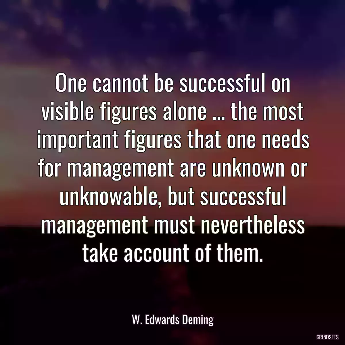 One cannot be successful on visible figures alone ... the most important figures that one needs for management are unknown or unknowable, but successful management must nevertheless take account of them.