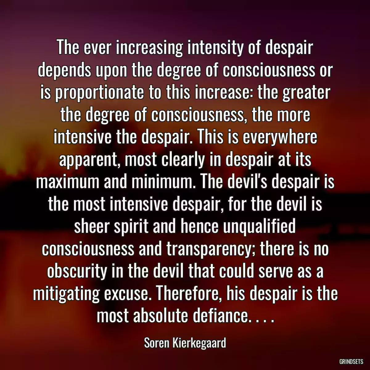 The ever increasing intensity of despair depends upon the degree of consciousness or is proportionate to this increase: the greater the degree of consciousness, the more intensive the despair. This is everywhere apparent, most clearly in despair at its maximum and minimum. The devil\'s despair is the most intensive despair, for the devil is sheer spirit and hence unqualified consciousness and transparency; there is no obscurity in the devil that could serve as a mitigating excuse. Therefore, his despair is the most absolute defiance. . . .