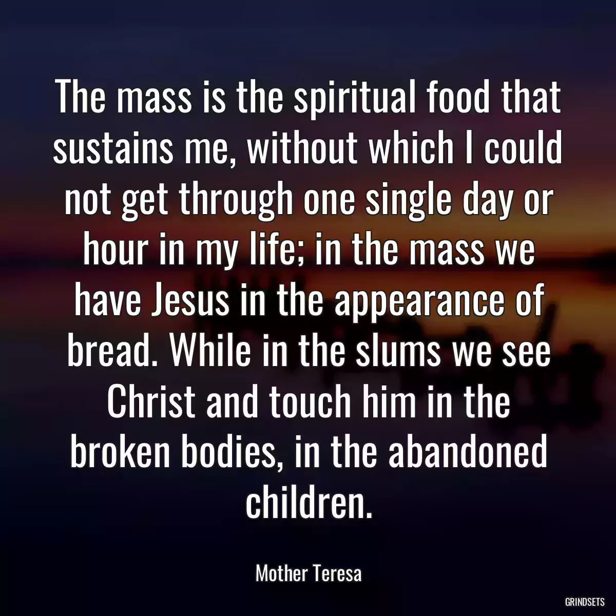 The mass is the spiritual food that sustains me, without which I could not get through one single day or hour in my life; in the mass we have Jesus in the appearance of bread. While in the slums we see Christ and touch him in the broken bodies, in the abandoned children.