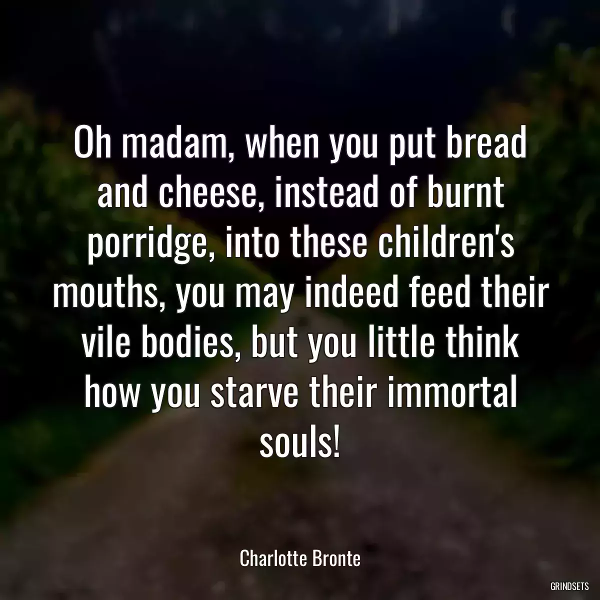 Oh madam, when you put bread and cheese, instead of burnt porridge, into these children\'s mouths, you may indeed feed their vile bodies, but you little think how you starve their immortal souls!