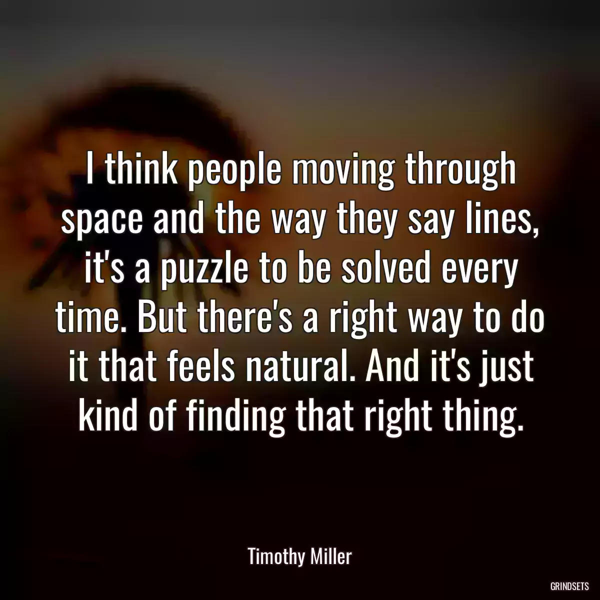 I think people moving through space and the way they say lines, it\'s a puzzle to be solved every time. But there\'s a right way to do it that feels natural. And it\'s just kind of finding that right thing.