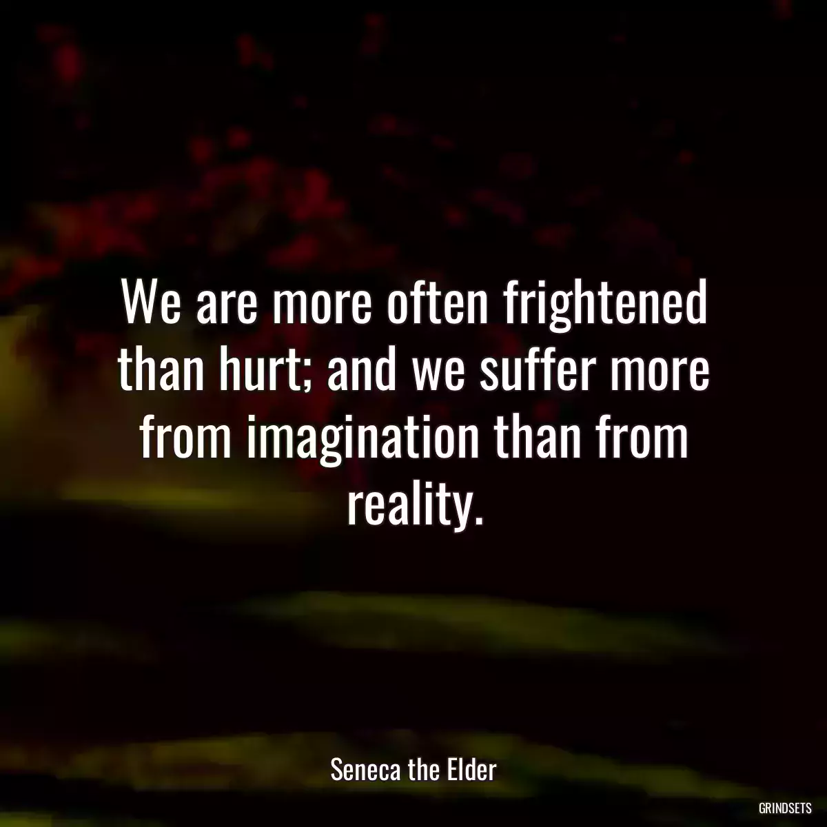 We are more often frightened than hurt; and we suffer more from imagination than from reality.