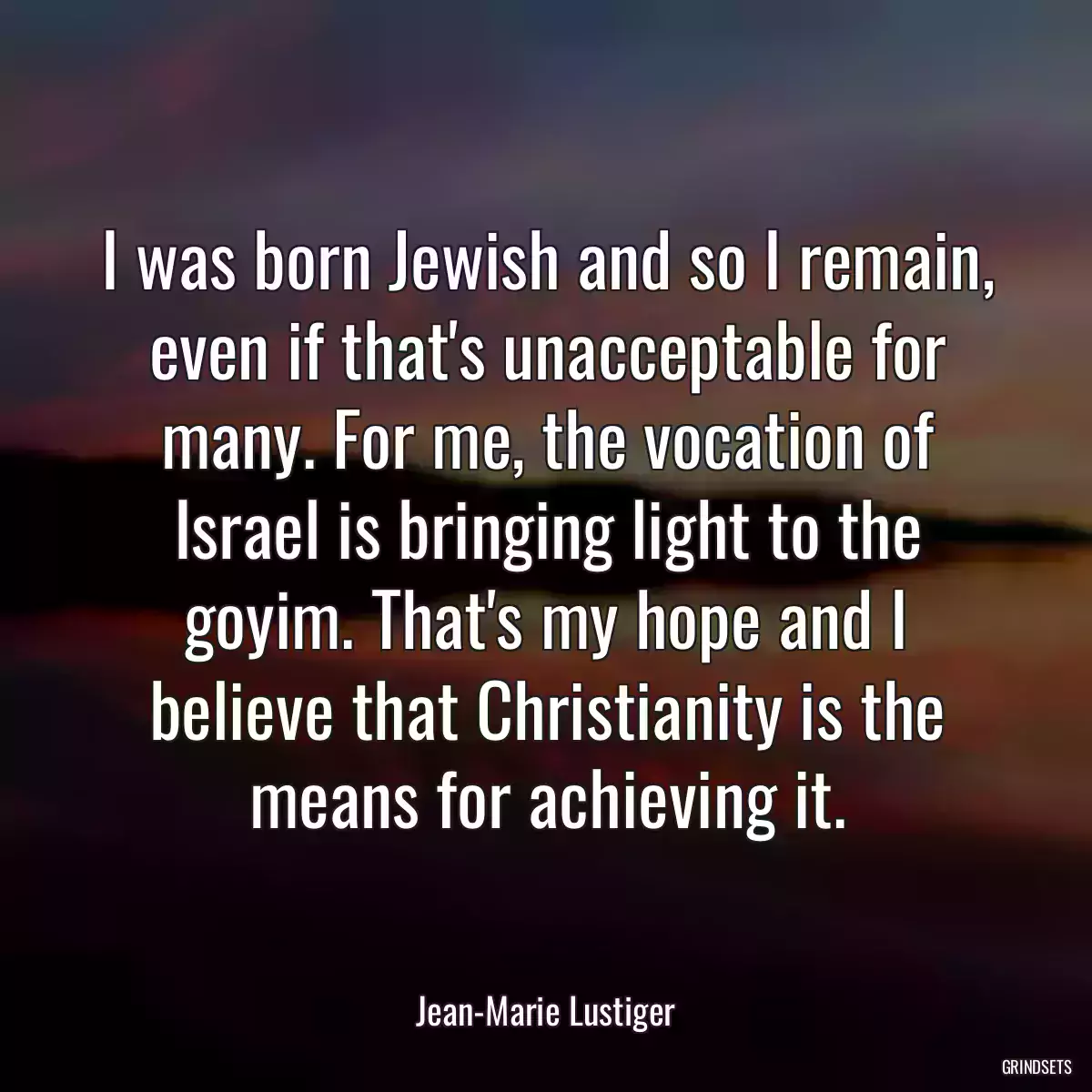 I was born Jewish and so I remain, even if that\'s unacceptable for many. For me, the vocation of Israel is bringing light to the goyim. That\'s my hope and I believe that Christianity is the means for achieving it.