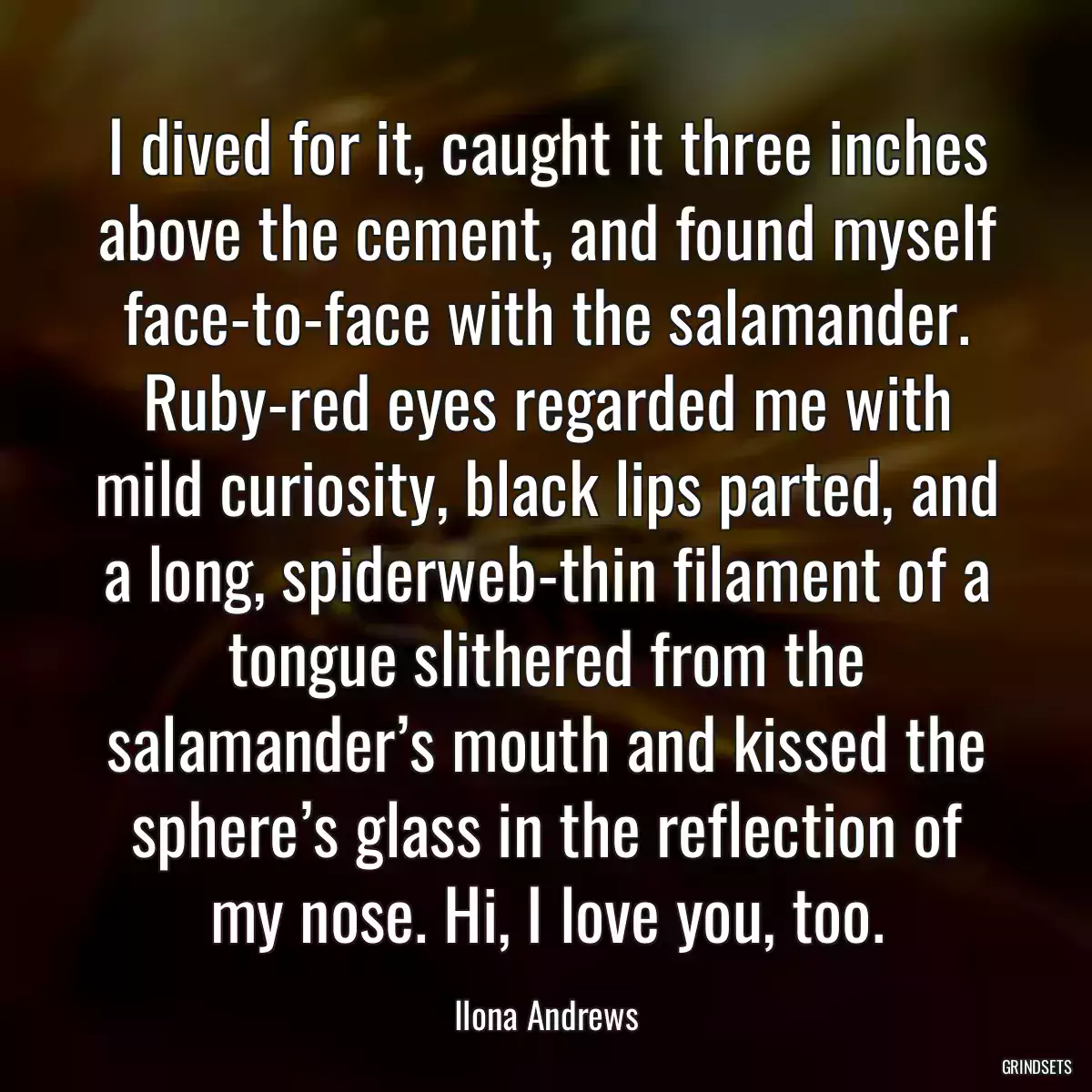 I dived for it, caught it three inches above the cement, and found myself face-to-face with the salamander. Ruby-red eyes regarded me with mild curiosity, black lips parted, and a long, spiderweb-thin filament of a tongue slithered from the salamander’s mouth and kissed the sphere’s glass in the reflection of my nose. Hi, I love you, too.