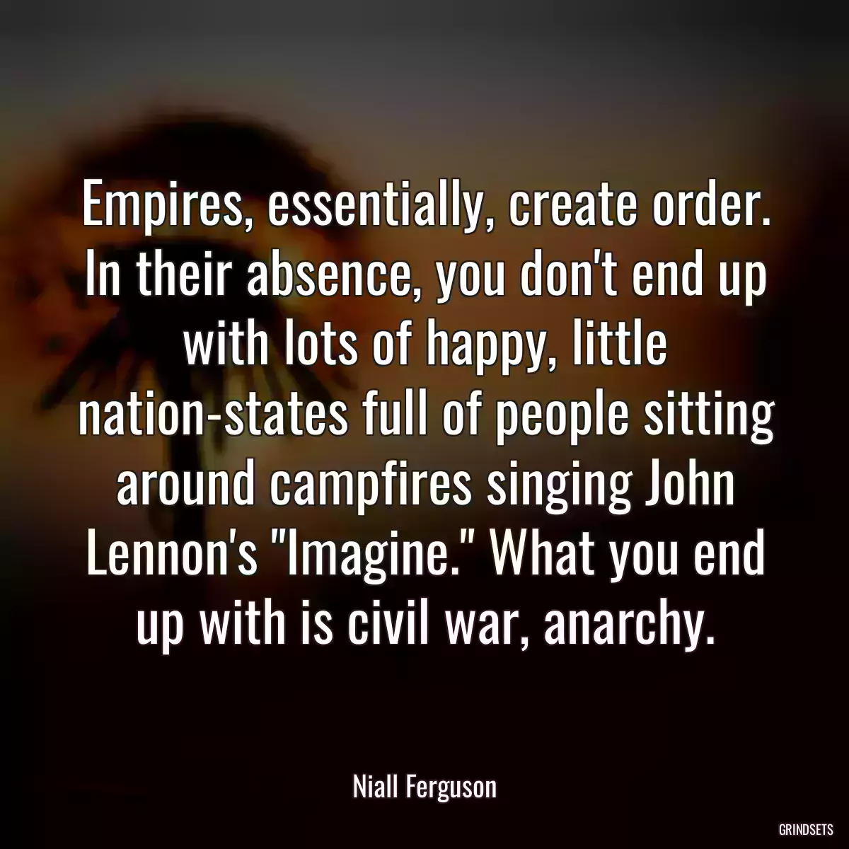 Empires, essentially, create order. In their absence, you don\'t end up with lots of happy, little nation-states full of people sitting around campfires singing John Lennon\'s \