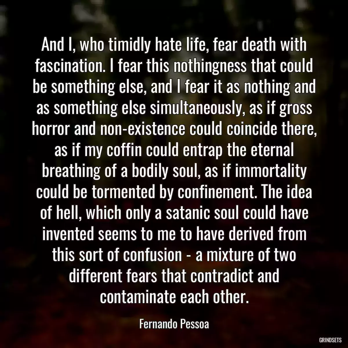 And I, who timidly hate life, fear death with fascination. I fear this nothingness that could be something else, and I fear it as nothing and as something else simultaneously, as if gross horror and non-existence could coincide there, as if my coffin could entrap the eternal breathing of a bodily soul, as if immortality could be tormented by confinement. The idea of hell, which only a satanic soul could have invented seems to me to have derived from this sort of confusion - a mixture of two different fears that contradict and contaminate each other.