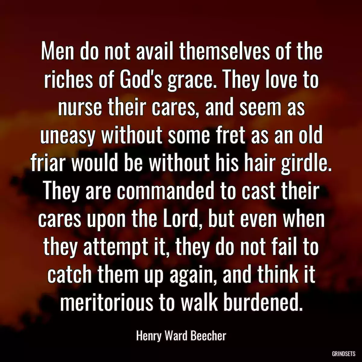 Men do not avail themselves of the riches of God\'s grace. They love to nurse their cares, and seem as uneasy without some fret as an old friar would be without his hair girdle. They are commanded to cast their cares upon the Lord, but even when they attempt it, they do not fail to catch them up again, and think it meritorious to walk burdened.