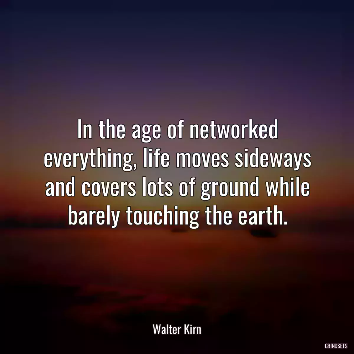 In the age of networked everything, life moves sideways and covers lots of ground while barely touching the earth.