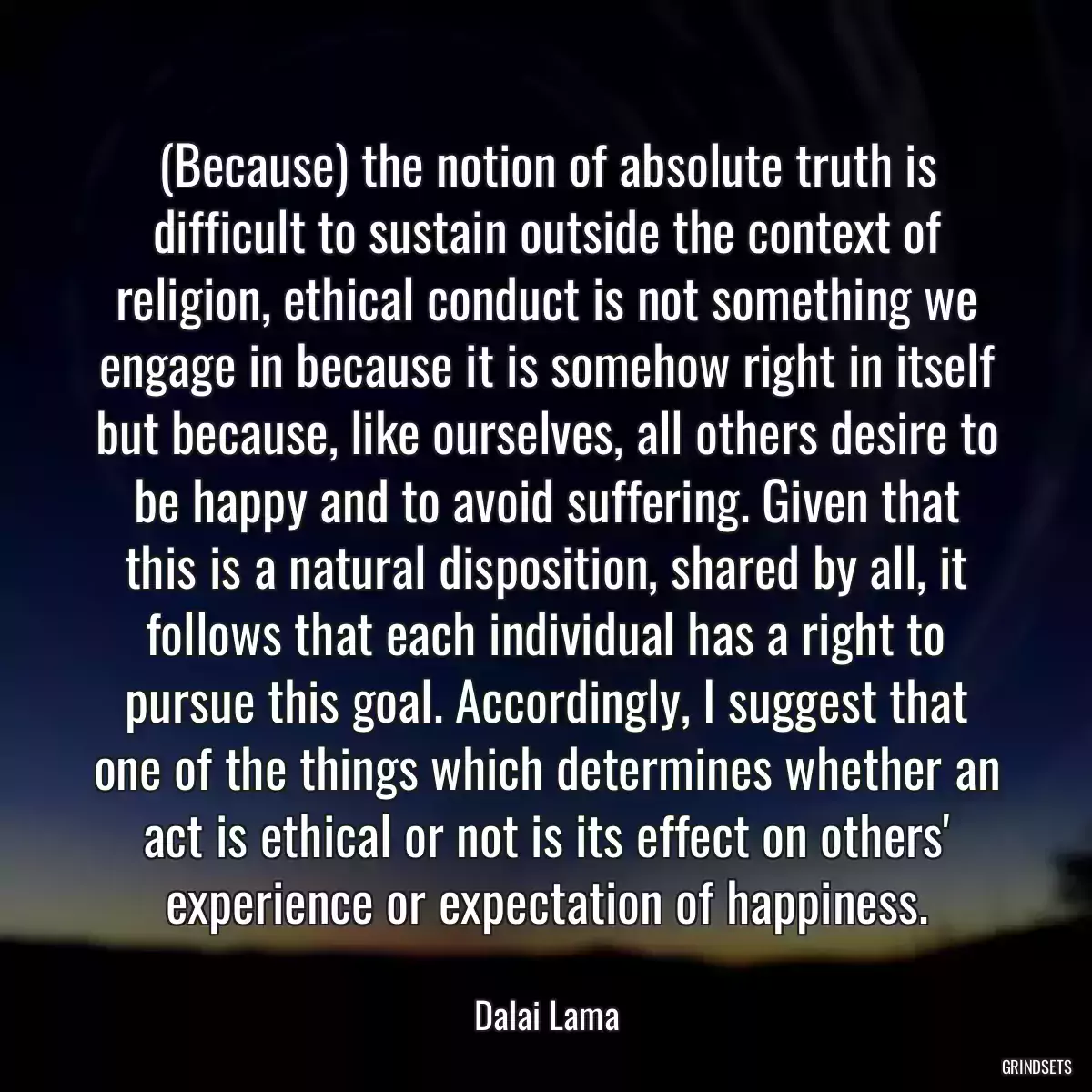 (Because) the notion of absolute truth is difficult to sustain outside the context of religion, ethical conduct is not something we engage in because it is somehow right in itself but because, like ourselves, all others desire to be happy and to avoid suffering. Given that this is a natural disposition, shared by all, it follows that each individual has a right to pursue this goal. Accordingly, I suggest that one of the things which determines whether an act is ethical or not is its effect on others\' experience or expectation of happiness.