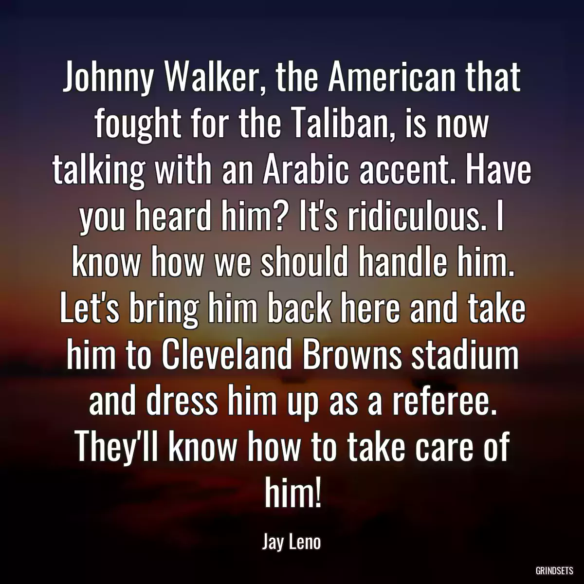 Johnny Walker, the American that fought for the Taliban, is now talking with an Arabic accent. Have you heard him? It\'s ridiculous. I know how we should handle him. Let\'s bring him back here and take him to Cleveland Browns stadium and dress him up as a referee. They\'ll know how to take care of him!