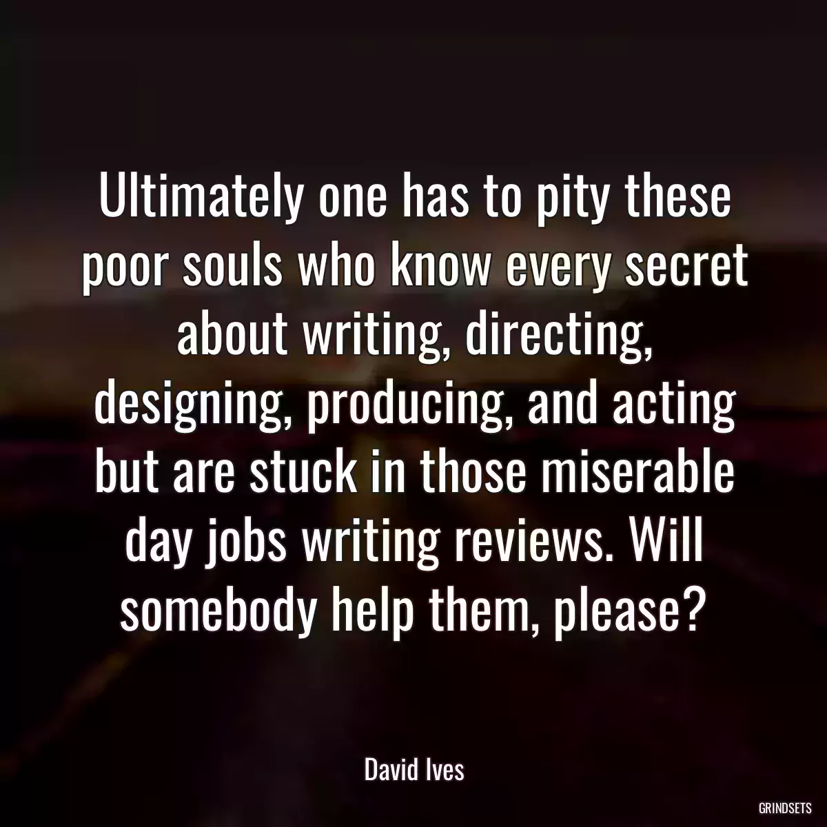 Ultimately one has to pity these poor souls who know every secret about writing, directing, designing, producing, and acting but are stuck in those miserable day jobs writing reviews. Will somebody help them, please?