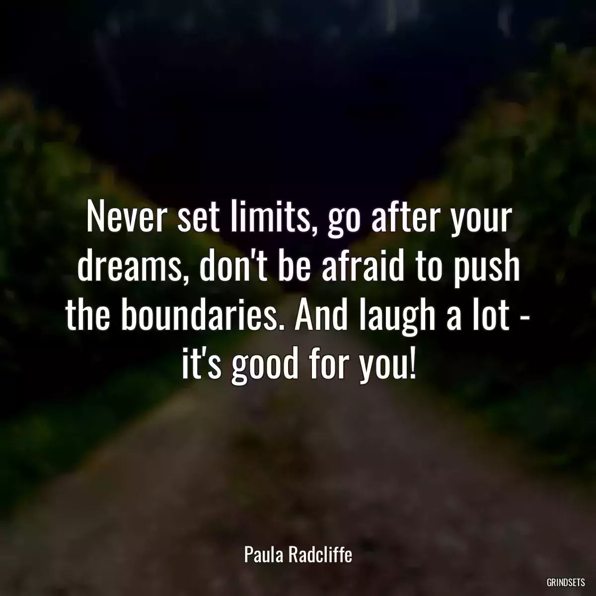 Never set limits, go after your dreams, don\'t be afraid to push the boundaries. And laugh a lot - it\'s good for you!