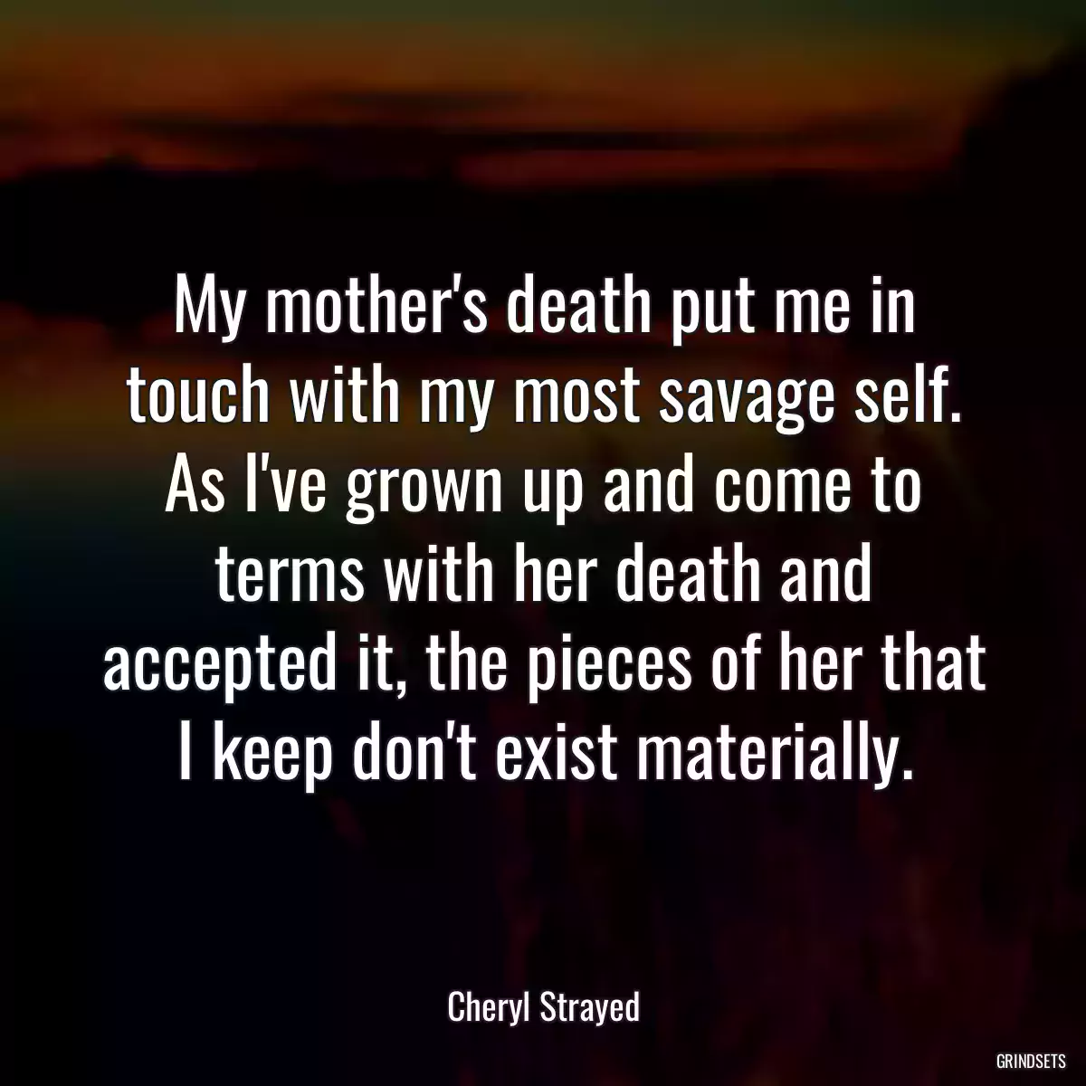 My mother\'s death put me in touch with my most savage self. As I\'ve grown up and come to terms with her death and accepted it, the pieces of her that I keep don\'t exist materially.