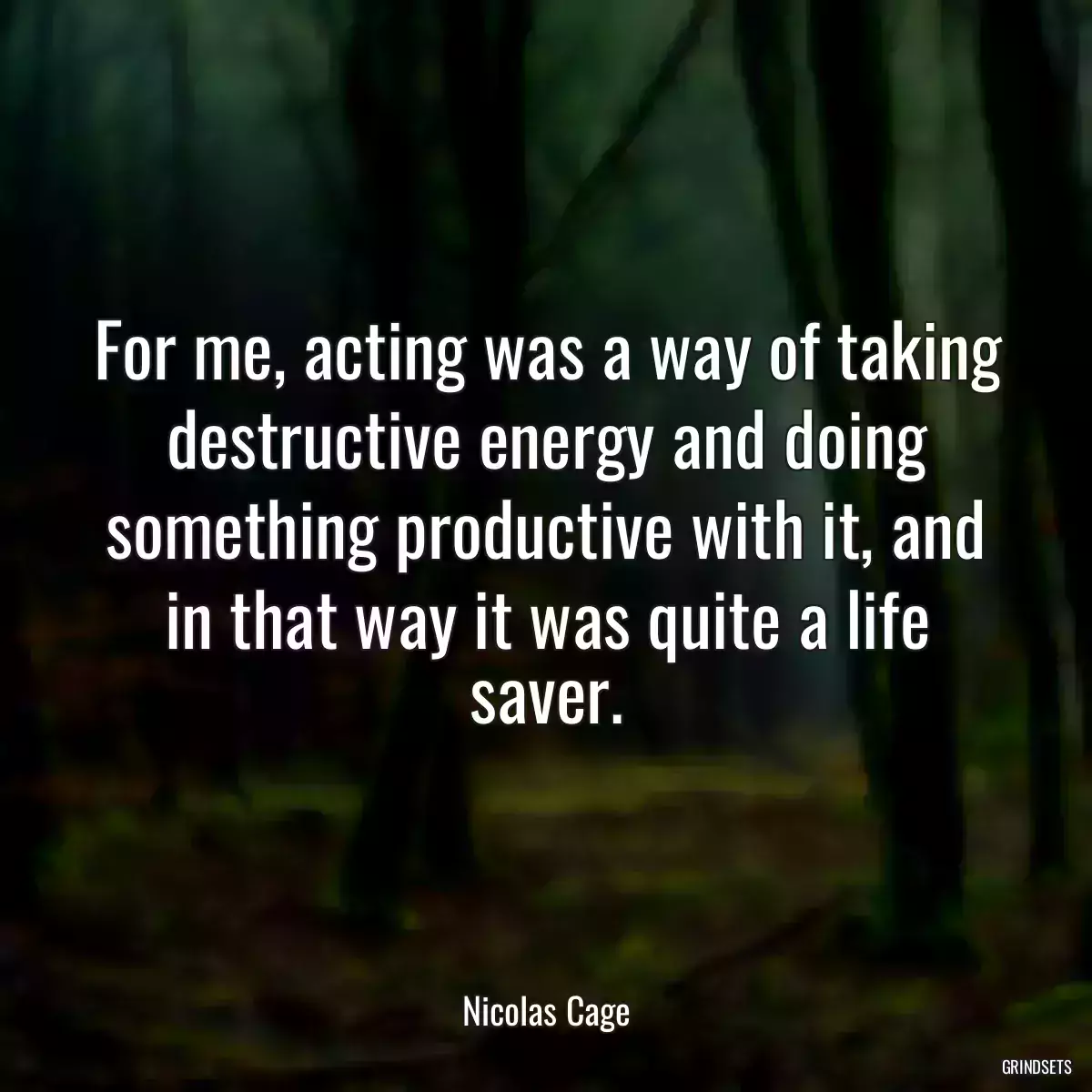 For me, acting was a way of taking destructive energy and doing something productive with it, and in that way it was quite a life saver.