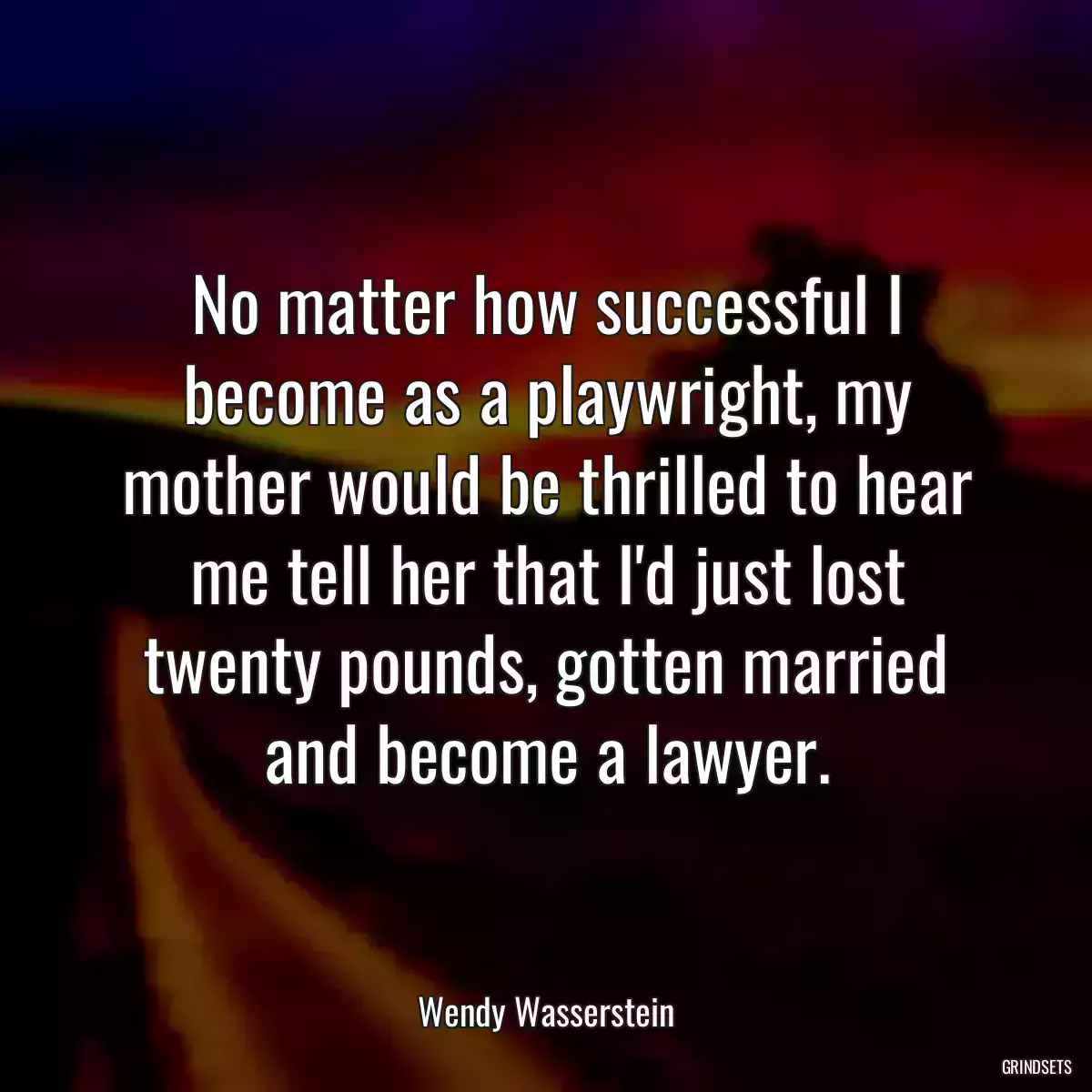 No matter how successful I become as a playwright, my mother would be thrilled to hear me tell her that I\'d just lost twenty pounds, gotten married and become a lawyer.