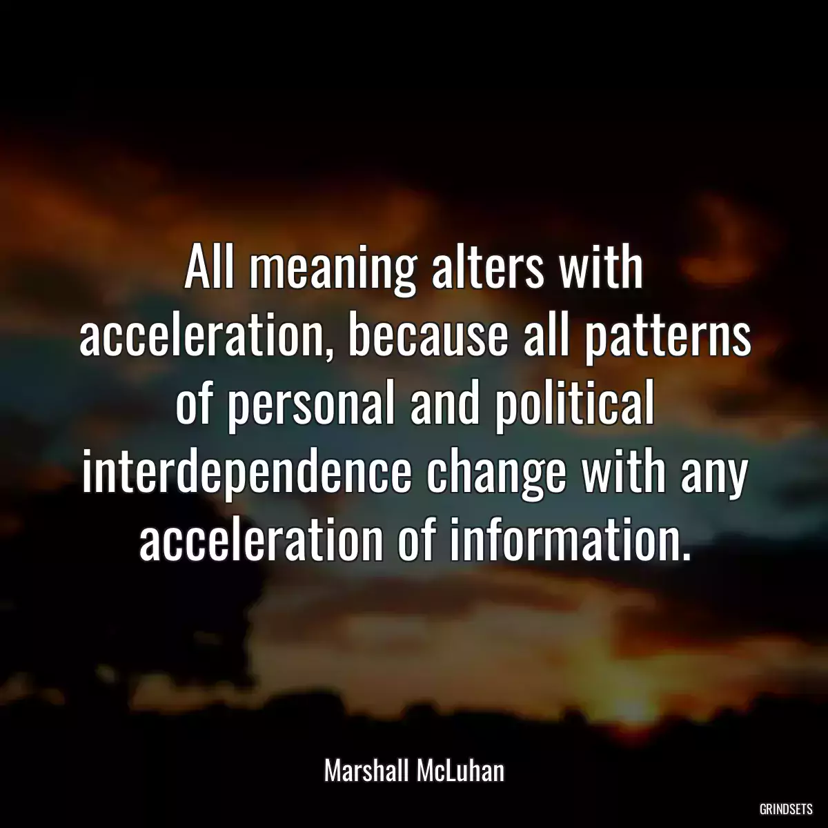 All meaning alters with acceleration, because all patterns of personal and political interdependence change with any acceleration of information.