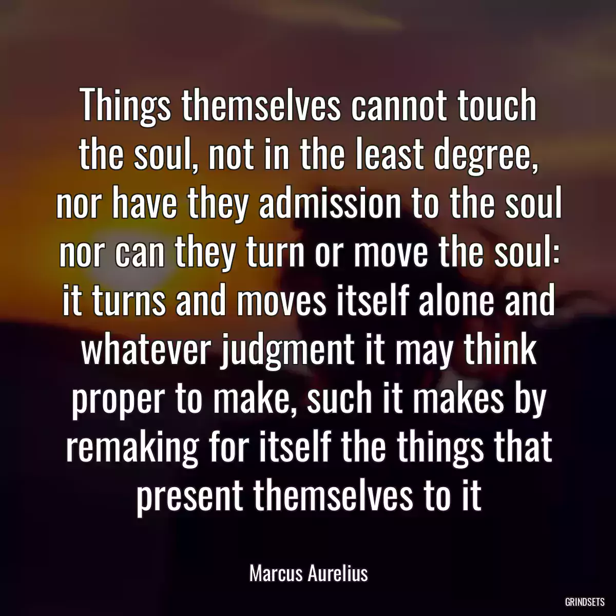 Things themselves cannot touch the soul, not in the least degree, nor have they admission to the soul nor can they turn or move the soul: it turns and moves itself alone and whatever judgment it may think proper to make, such it makes by remaking for itself the things that present themselves to it