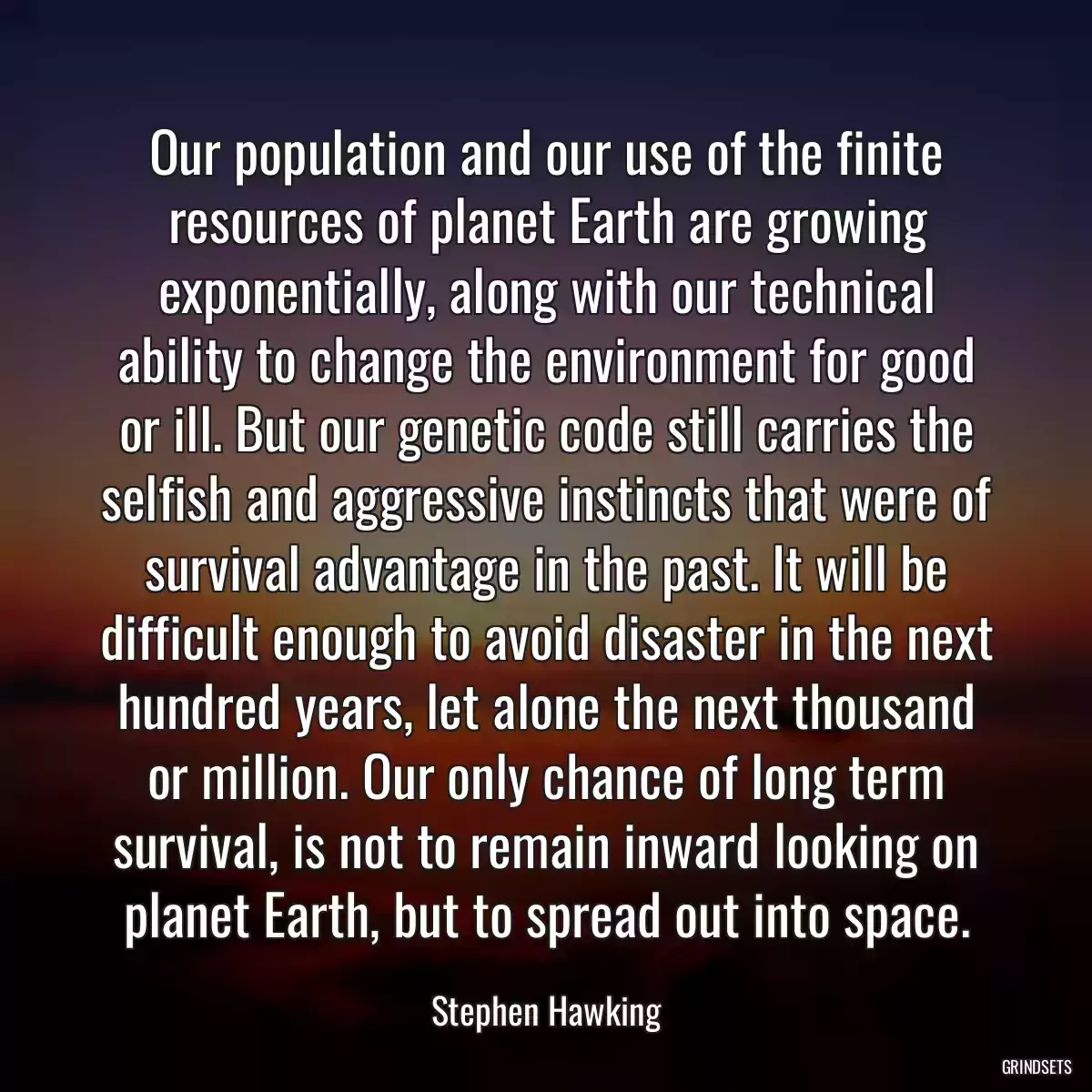 Our population and our use of the finite resources of planet Earth are growing exponentially, along with our technical ability to change the environment for good or ill. But our genetic code still carries the selfish and aggressive instincts that were of survival advantage in the past. It will be difficult enough to avoid disaster in the next hundred years, let alone the next thousand or million. Our only chance of long term survival, is not to remain inward looking on planet Earth, but to spread out into space.