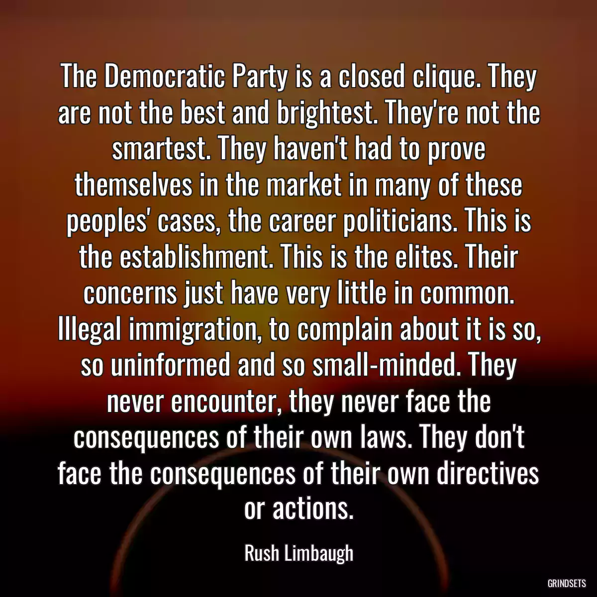 The Democratic Party is a closed clique. They are not the best and brightest. They\'re not the smartest. They haven\'t had to prove themselves in the market in many of these peoples\' cases, the career politicians. This is the establishment. This is the elites. Their concerns just have very little in common. Illegal immigration, to complain about it is so, so uninformed and so small-minded. They never encounter, they never face the consequences of their own laws. They don\'t face the consequences of their own directives or actions.