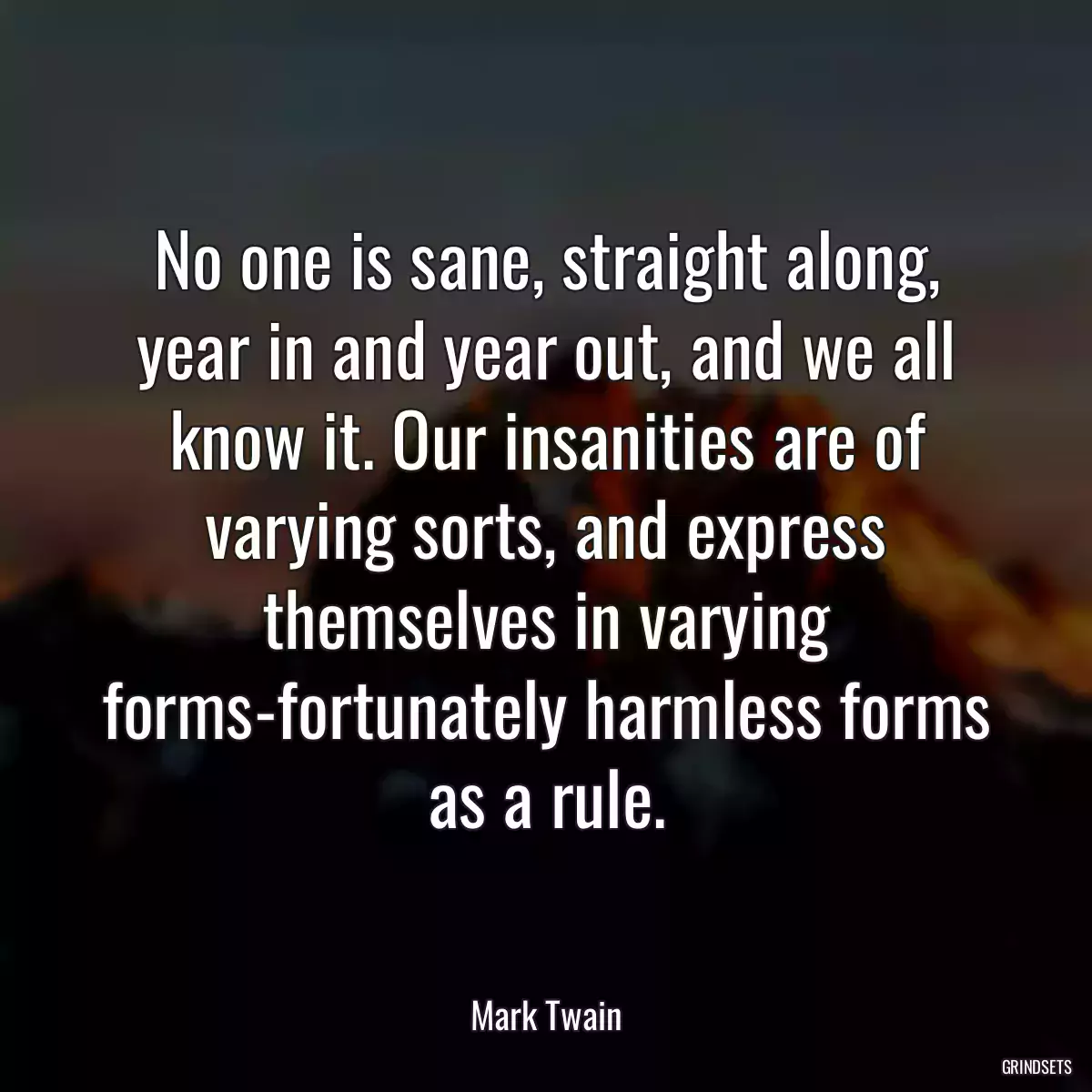 No one is sane, straight along, year in and year out, and we all know it. Our insanities are of varying sorts, and express themselves in varying forms-fortunately harmless forms as a rule.