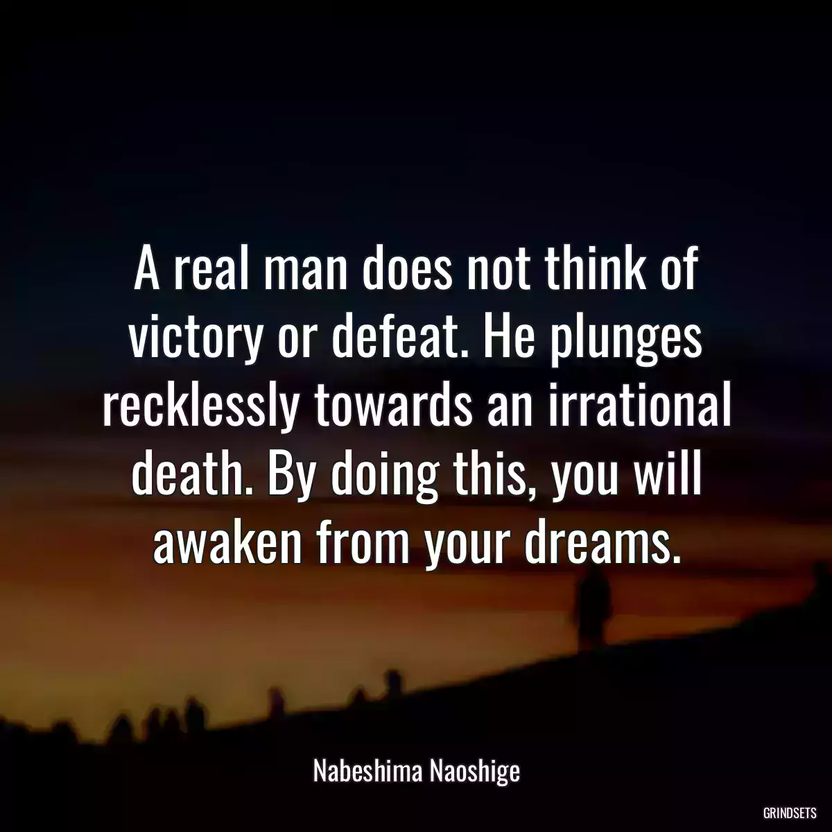 A real man does not think of victory or defeat. He plunges recklessly towards an irrational death. By doing this, you will awaken from your dreams.